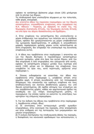 εφόσον το κατάστημα βρίσκεται μέχρι είκοσι (20) χιλιόμετρα
από το κέντρο των δήμων.
Το πληθυσμιακό όριο υπολογίζεται σύμφωνα με την τελευταία,
κάθε φορά, απογραφή.
Δεν απαιτείται άδεια της παρούσας παραγράφου για την ίδρυση
καταστημάτων, οποιασδήποτε επιφάνειας, στην περιφέρεια της
Ν.Α. Αθηνών - Πειραιώς, με εξαίρεση τα νησιά της, της
Νομαρχίας Ανατολικής Αττικής, της Νομαρχίας Δυτικής Αττικής
και στα όρια του Δήμου Θεσσαλονίκης και Εχεδώρου.

2. Στην επιφάνεια του καταστήματος δεν υπολογίζονται οι
χώροι στάθμευσης των οχημάτων των πελατών και οι υπαίθριοι
χώροι, εφόσον δεν χρησιμοποιούνται ως χώροι υποβοηθητικοί
της εμπορικής δραστηριότητας. Η μίσθωση ή οποιασδήποτε
μορφής παραχώρηση χρήσης χώρου εντός καταστήματος σε
άλλη επιχείρηση, δεν επηρεάζει τον υπολογισμό της συνολικής
επιφάνειας αυτού.

3. Η άδεια που προβλέπεται στην παράγραφο 1 απαιτείται και
για την ίδρυση δεύτερου ή περισσότερων καταστημάτων
λιανικού εμπορίου, μέσα στα όρια του αυτού δήμου, από την
ίδια επιχείρηση ή από επιχειρήσεις που ελέγχονται από αυτήν,
εφόσον τα καταστήματα απέχουν μεταξύ τους λιγότερο από
εκατό (100) μέτρα και το άθροισμα της επιφάνειας τους
υπερβαίνει τα όρια που, κατά περίπτωση, ορίζονται στην
παράγραφο 1.

4. Όποιος ενδιαφέρεται να αποκτήσει την άδεια που
προβλέπεται στην παράγραφο 1, υποβάλλει αίτηση στην
αρμόδια αρχή. Η αίτηση συνοδεύεται από: (α) τοπογραφικό
διάγραμμα, που απεικονίζει την ωφέλιμη επιφάνεια και τους
αποθηκευτικούς και λοιπούς βοηθητικούς χώρους του υπό
ίδρυση καταστήματος, (β) σχέδιο κάτοψης των κτισμάτων και
του περιβάλλοντος χώρου, καθώς και αρχιτεκτονικά σχέδια της
οικοδομής και (γ) πλήρη οικονομοτεχνική μελέτη, το
περιεχόμενο της οποίας πρέπει να καλύπτει τις απαιτήσεις των
κριτηρίων της επόμενης παραγράφου.

5. Για την έκδοση της άδειας που προβλέπεται στην παράγραφο
1, λαμβάνονται υπόψη, ιδίως:
α) Οι επιπτώσεις στον ανταγωνισμό μεταξύ ομοειδών
επιχειρήσεων, στην οικονομία της περιοχής, στην απασχόληση
και στην επίδραση επί της λειτουργίας των μικρομεσαίων και
μικρών επιχειρήσεων.
β) Η ανάγκη διατήρησης της πληθυσμιακής βάσης της περιοχής,
η διασφάλιση του κανονικού εφοδιασμού των καταναλωτών, η
 