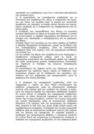 προστασία του εισοδήματος τους και η καλύτερη εξυπηρέτηση
των αναγκών τους.
γ) Ο χωροταξικός και πολεοδομικός σχεδιασμός και οι
επιπτώσεις στο περιβάλλον και, ιδίως, η εναρμόνιση του όγκου
και του τύπου της μονάδας προς το φυσικό και πολιτιστικό
περιβάλλον της περιοχής, η ύπαρξη οδικού δικτύου και λοιπών
έργων υποδομής και η επιβάρυνση του περιβάλλοντος από τις
μετακινήσεις.
Η συνδρομή των προϋποθέσεων που θέτουν τα ανωτέρω
κριτήρια αξιολογείται με βάση τα στοιχεία που διαθέτει ή μπορεί
να συγκεντρώσει η αρμόδια Νομαρχιακή Αυτοδιοίκηση και τα
στοιχεία που προσκομίζει ο ενδιαφερόμενος για τη χορήγηση
της άδειας.
Στοιχεία πέραν των ανωτέρω και των όσων οφείλει να διαθέτει
η αρμόδια Νομαρχιακή Αυτοδιοίκηση, μπορεί να ζητηθούν από
τον ενδιαφερόμενο, εγγράφως, μέσα σε αποκλειστική
προθεσμία δέκα (10) ημερών, από την ημερομηνία κατάθεσης
της αίτησης του.
Για την έκδοση της άδειας που προβλέπεται στην παράγραφο 1
λαμβάνονται υποχρεωτικά υπόψη, κατά τα λοιπά, τα
εγκεκριμένα ρυμοτομικά και πολεοδομικά σχέδια της περιοχής
και τυχόν εγκεκριμένες μελέτες περιβαλλοντικών επιπτώσεων
και τηρούνται οι διατάξεις της κείμενης πολεοδομικής
νομοθεσίας.
Τα καταστήματα του άρθρου αυτού που ιδρύονται, μετά τη
δημοσίευση του παρόντος νόμου, πρέπει να διαθέτουν τους
αναγκαίους χώρους για τη στάθμευση των οχημάτων των
πελατών και την εκφόρτωση των εμπορευμάτων, κατά τα
οριζόμενα στις οικείες διατάξεις.

6. Η απόφαση του νομαρχιακού συμβουλίου, κατά την
παράγραφο 1, πρέπει να είναι ειδικά αιτιολογημένη και
εκδίδεται υποχρεωτικά, μέσα σε αποκλειστική προθεσμία
πενήντα (50) ημερών από την υποβολή της αίτησης, η οποία,
μετά την άπρακτη πάροδο της παραπάνω προθεσμίας λογίζεται
ότι γίνεται δεκτή. Η απόφαση του νομαρχιακού συμβουλίου
υπόκειται σε ειδική διοικητική προσφυγή που ασκείται από
όποιον έχει έννομο συμφέρον, ενώπιον του Γενικού Γραμματέα
της οικείας Περιφέρειας, μέσα σε αποκλειστική προθεσμία
δεκαπέντε (15) ημερών, από την κοινοποίηση της απόφασης
στον αιτούντα ή από τότε που αυτός έλαβε πλήρη γνώση της
προσβαλλόμενης απόφασης. Η απόφαση του Γενικού Γραμματέα
εκδίδεται μέσα σε αποκλειστική προθεσμία τριάντα (30) ημερών
από την άσκηση της προσφυγής. Αν παρέλθει άπρακτη η
προθεσμία του προηγούμενου εδαφίου, η προσφυγή λογίζεται
ότι γίνεται δεκτή και ακυρώνεται ή επικυρώνεται αναλόγως η
απόφαση του νομαρχιακού συμβουλίου. Αν την προσφυγή ασκεί
 