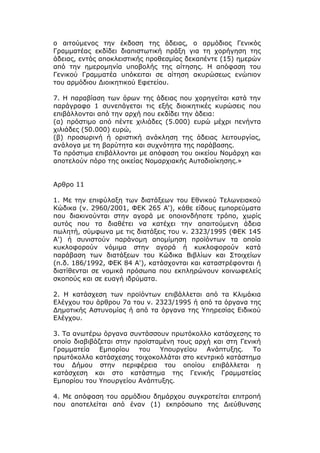 ο αιτούμενος την έκδοση της άδειας, ο αρμόδιος Γενικός
Γραμματέας εκδίδει διαπιστωτική πράξη για τη χορήγηση της
άδειας, εντός αποκλειστικής προθεσμίας δεκαπέντε (15) ημερών
από την ημερομηνία υποβολής της αίτησης. Η απόφαση του
Γενικού Γραμματέα υπόκειται σε αίτηση ακυρώσεως ενώπιον
του αρμόδιου Διοικητικού Εφετείου.

7. Η παραβίαση των όρων της άδειας που χορηγείται κατά την
παράγραφο 1 συνεπάγεται τις εξής διοικητικές κυρώσεις που
επιβάλλονται από την αρχή που εκδίδει την άδεια:
(α) πρόστιμο από πέντε χιλιάδες (5.000) ευρώ μέχρι πενήντα
χιλιάδες (50.000) ευρώ,
(β) προσωρινή ή οριστική ανάκληση της άδειας λειτουργίας,
ανάλογα με τη βαρύτητα και συχνότητα της παράβασης.
Τα πρόστιμα επιβάλλονται με απόφαση του οικείου Νομάρχη και
αποτελούν πόρο της οικείας Νομαρχιακής Αυτοδιοίκησης.»


Αρθρο 11

1. Με την επιφύλαξη των διατάξεων του Εθνικού Τελωνειακού
Κώδικα (ν. 2960/2001, ΦΕΚ 265 Α'), κάθε είδους εμπορεύματα
που διακινούνται στην αγορά με οποιονδήποτε τρόπο, χωρίς
αυτός που τα διαθέτει να κατέχει την απαιτούμενη άδεια
πωλητή, σύμφωνα με τις διατάξεις του ν. 2323/1995 (ΦΕΚ 145
Α') ή συνιστούν παράνομη απομίμηση προϊόντων τα οποία
κυκλοφορούν νόμιμα στην αγορά ή κυκλοφορούν κατά
παράβαση των διατάξεων του Κώδικα Βιβλίων και Στοιχείων
(π.δ. 186/1992, ΦΕΚ 84 Α'), κατάσχονται και καταστρέφονται ή
διατίθενται σε νομικά πρόσωπα που εκπληρώνουν κοινωφελείς
σκοπούς και σε ευαγή ιδρύματα.

2. Η κατάσχεση των προϊόντων επιβάλλεται από τα Κλιμάκια
Ελέγχου του άρθρου 7α του ν. 2323/1995 ή από τα όργανα της
Δημοτικής Αστυνομίας ή από τα όργανα της Υπηρεσίας Ειδικού
Ελέγχου.

3. Τα ανωτέρω όργανα συντάσσουν πρωτόκολλο κατάσχεσης το
οποίο διαβιβάζεται στην προϊσταμένη τους αρχή και στη Γενική
Γραμματεία    Εμπορίου   του   Υπουργείου   Ανάπτυξης.    Το
πρωτόκολλο κατάσχεσης τοιχοκολλάται στο κεντρικό κατάστημα
του Δήμου στην περιφέρεια του οποίου επιβάλλεται η
κατάσχεση και στο κατάστημα της Γενικής Γραμματείας
Εμπορίου του Υπουργείου Ανάπτυξης.

4. Με απόφαση του αρμόδιου δημάρχου συγκροτείται επιτροπή
που αποτελείται από έναν (1) εκπρόσωπο της Διεύθυνσης
 