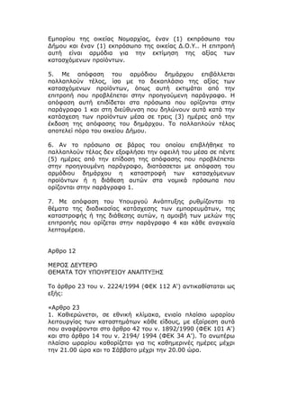 Εμπορίου της οικείας Νομαρχίας, έναν (1) εκπρόσωπο του
Δήμου και έναν (1) εκπρόσωπο της οικείας Δ.Ο.Υ.. Η επιτροπή
αυτή είναι αρμόδια για την εκτίμηση της αξίας των
κατασχόμενων προϊόντων.

5. Με απόφαση του αρμόδιου δημάρχου επιβάλλεται
πολλαπλούν τέλος, ίσο με το δεκαπλάσιο της αξίας των
κατασχόμενων προϊόντων, όπως αυτή εκτιμάται από την
επιτροπή που προβλέπεται στην προηγούμενη παράγραφο. Η
απόφαση αυτή επιδίδεται στα πρόσωπα που ορίζονται στην
παράγραφο 1 και στη διεύθυνση που δηλώνουν αυτά κατά την
κατάσχεση των προϊόντων μέσα σε τρεις (3) ημέρες από την
έκδοση της απόφασης του δημάρχου. Το πολλαπλούν τέλος
αποτελεί πόρο του οικείου Δήμου.

6. Αν το πρόσωπο σε βάρος του οποίου επιβλήθηκε το
παλλαπλούν τέλος δεν εξοφλήσει την οφειλή του μέσα σε πέντε
(5) ημέρες από την επίδοση της απόφασης που προβλέπεται
στην προηγουμένη παράγραφο, διατάσσεται με απόφαση του
αρμόδιου δημάρχου η καταστροφή των κατασχόμενων
προϊόντων ή η διάθεση αυτών στα νομικά πρόσωπα που
ορίζονται στην παράγραφο 1.

7. Με απόφαση του Υπουργού Ανάπτυξης ρυθμίζονται τα
θέματα της διαδικασίας κατάσχεσης των εμπορευμάτων, της
καταστροφής ή της διάθεσης αυτών, η αμοιβή των μελών της
επιτροπής που ορίζεται στην παράγραφο 4 και κάθε αναγκαία
λεπτομέρεια.


Αρθρο 12

ΜΕΡΟΣ ΔΕΥΤΕΡΟ
ΘΕΜΑΤΑ ΤΟΥ ΥΠΟΥΡΓΕΙΟΥ ΑΝΑΠΤΥΞΗΣ

Το άρθρο 23 του ν. 2224/1994 (ΦΕΚ 112 Α') αντικαθίσταται ως
εξής:

«Αρθρο 23
1. Καθιερώνεται, σε εθνική κλίμακα, ενιαίο πλαίσιο ωραρίου
λειτουργίας των καταστημάτων κάθε είδους, με εξαίρεση αυτά
που αναφέρονται στο άρθρο 42 του ν. 1892/1990 (ΦΕΚ 101 Α')
και στο άρθρο 14 του ν. 2194/ 1994 (ΦΕΚ 34 Α'). Το ανωτέρω
πλαίσιο ωραρίου καθορίζεται για τις καθημερινές ημέρες μέχρι
την 21.00 ώρα και το Σάββατο μέχρι την 20.00 ώρα.
 