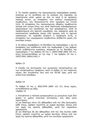 2. Το πλαίσιο ωραρίου της προηγούμενης παραγράφου μπορεί,
ανάλογα με τις συνθήκες και τις ανάγκες της περιοχής, να
παρατείνεται κατά· χρόνο σε όλο το νομό ή σε ορισμένη
περιοχή αυτού, με αποφάσεις των οικείων νομαρχιακών
συμβουλίων, που δημοσιεύονται στον ημερήσιο και τοπικό
τύπο. Οι αποφάσεις του προηγούμενου εδαφίου λαμβάνονται
ύστερα από γνώμη όλων των κατά περίπτωση ενδιαφερόμενων
οργανώσεων των εργοδοτών και των εργαζομένων, κατά τα
προβλεπόμενα στη σχετική νομοθεσία, που παρέχεται μέσα σε
αποκλειστική προθεσμία είκοσι (20) ημερών από τη σχετική
πρόσκληση. Αν παρέλθει άπρακτη η προθεσμία αυτή, οι
αποφάσεις των νομαρχιακών συμβουλίων εκδίδονται χωρίς την
ανωτέρω γνώμη.

3. Σε όσους παραβιάζουν τις διατάξεις της παραγράφου 1 και τις
αποφάσεις που εκδίδονται κατά την παράγραφο 2 του άρθρου
αυτού επιβάλλονται κυρώσεις, σύμφωνα με τις διατάξεις της
παραγράφου 7 του άρθρου 42 του ν. 1892/1990 (ΦΕΚ 101 Α'),
όπως αντικαταστάθηκε με την παρ. 7 του άρθρου 23 του ν.
1957/1991 (ΦΕΚ114Α').»


Αρθρο 13

Η έναρξη της λειτουργίας των εμπορικών καταστημάτων και
των καταστημάτων τροφίμων, κατά το άρθρο 12 του παρόντος
νόμου, δεν επιτρέπεται πριν από την 05.00' ώρα, μετά την
οποία είναι ελεύθερη.


Αρθρο 14

Το άρθρο 15 του ν. 802/1978 (ΦΕΚ 121 Α'), όπως ισχύει,
αντικαθίσταται ως εξής:
«Αρθρο 15

1. Επιτρέπεται η πώληση εμπορευμάτων με μειωμένες τιμές δύο
φορές το χρόνο (τακτικές εκπτώσεις), στις εξής μόνο
περιπτώσεις:
α) για διάστημα πέντε (5) εβδομάδων από την 20η Ιανουαρίου
κάθε έτους, εφόσον συμπίπτει με ημέρα Δευτέρα, άλλως από
την αρχή της πρώτης εβδομάδας, μετά την παραπάνω
ημερομηνία,
β) για διάστημα έξι (6) εβδομάδων από την 15η Ιουλίου κάθε
έτους, εφόσον συμπίπτει με ημέρα Δευτέρα, άλλως από την
αρχή της πρώτης εβδομάδας, μετά την ανωτέρω ημερομηνία.
 