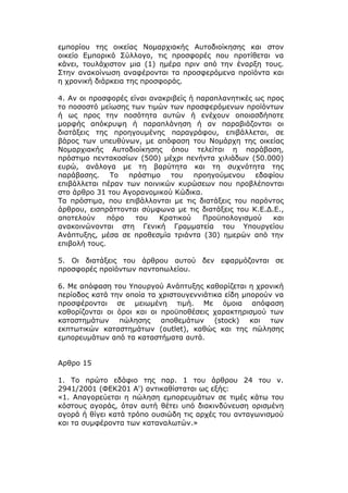 εμπορίου της οικείας Νομαρχιακής Αυτοδιοίκησης και στον
οικείο Εμπορικό Σύλλογο, τις προσφορές που προτίθεται να
κάνει, τουλάχιστον μια (1) ημέρα πριν από την έναρξη τους.
Στην ανακοίνωση αναφέρονται τα προσφερόμενα προϊόντα και
η χρονική διάρκεια της προσφοράς.

4. Αν οι προσφορές είναι ανακριβείς ή παραπλανητικές ως προς
το ποσοστό μείωσης των τιμών των προσφερόμενων προϊόντων
ή ως προς την ποσότητα αυτών ή ενέχουν οποιασδήποτε
μορφής απόκρυψη ή παραπλάνηση ή αν παραβιάζονται οι
διατάξεις της προηγουμένης παραγράφου, επιβάλλεται, σε
βάρος των υπευθύνων, με απόφαση του Νομάρχη της οικείας
Νομαρχιακής Αυτοδιοίκησης όπου τελείται η παράβαση,
πρόστιμο πεντακοσίων (500) μέχρι πενήντα χιλιάδων (50.000)
ευρώ, ανάλογα με τη βαρύτητα και τη συχνότητα της
παράβασης. Το πρόστιμο του προηγούμενου εδαφίου
επιβάλλεται πέραν των ποινικών κυρώσεων που προβλέπονται
στο άρθρο 31 του Αγορανομικού Κώδικα.
Τα πρόστιμα, που επιβάλλονται με τις διατάξεις του παρόντος
άρθρου, εισπράττονται σύμφωνα με τις διατάξεις του Κ.Ε.Δ.Ε.,
αποτελούν     πόρο   του   Κρατικού    Προϋπολογισμού    και
ανακοινώνονται στη Γενική Γραμματεία του Υπουργείου
Ανάπτυξης, μέσα σε προθεσμία τριάντα (30) ημερών από την
επιβολή τους.

5. Οι διατάξεις του άρθρου αυτού δεν εφαρμόζονται σε
προσφορές προϊόντων παντοπωλείου.

6. Με απόφαση του Υπουργού Ανάπτυξης καθορίζεται η χρονική
περίοδος κατά την οποία τα χριστουγεννιάτικα είδη μπορούν να
προσφέρονται σε μειωμένη τιμή. Με όμοια απόφαση
καθορίζονται οι όροι και οι προϋποθέσεις χαρακτηρισμού των
καταστημάτων πώλησης αποθεμάτων (stock) και των
εκπτωτικών καταστημάτων (outlet), καθώς και της πώλησης
εμπορευμάτων από τα καταστήματα αυτά.


Αρθρο 15

1. Το πρώτο εδάφιο της παρ. 1 του άρθρου 24 του ν.
2941/2001 (ΦΕΚ201 Α') αντικαθίσταται ως εξής:
«1. Απαγορεύεται η πώληση εμπορευμάτων σε τιμές κάτω του
κόστους αγοράς, όταν αυτή θέτει υπό διακινδύνευση ορισμένη
αγορά ή θίγει κατά τρόπο ουσιώδη τις αρχές του ανταγωνισμού
και τα συμφέροντα των καταναλωτών.»
 