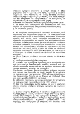 στάσιμου εμπορίου απαιτείται η κατοχή άδειας. Η άδεια
χορηγείται από το αρμόδιο, κατά τόπο, δημοτικό ή κοινοτικό
συμβούλιο, κατά περίπτωση. Οι άδειες άσκησης υπαίθριου
στάσιμου εμπορίου ισχύουν για μια τριετία, είναι προσωποπαγείς
και δεν επιτρέπεται να μεταβιβασθούν, να εισφερθούν, να
εκμισθωθούν ή να παραχωρηθούν κατά χρήση.
Η άσκηση του υπαίθριου στάσιμου εμπορίου επιτρέπεται μόνο:
α. σε θέσεις που καθορίζονται και οριοθετούνται από τους
δήμους και τις κοινότητες, στο χώρο της δικαιοδοσίας τους,
β. σε ιδιωτικούς χώρους.

6. Με αποφάσεις του δημοτικού ή κοινοτικού συμβουλίου, κατά
περίπτωση, που λαμβάνονται μέχρι την 31η Δεκεμβρίου κάθε
έτους και ισχύουν για το επόμενο έτος, καθορίζεται ο ανώτατος
αριθμός των αδειών, κατά κατηγορία επαγγελμάτων, που
πρόκειται να χορηγηθούν το επόμενο έτος και προσδιορίζονται
ισάριθμες, συγκεκριμένες θέσεις για την άσκηση των υπαίθριων
στάσιμων εμπορικών δραστηριοτήτων. Η απόσταση μεταξύ των
θέσεων του προηγούμενου εδαφίου δεν επιτρέπεται να είναι
μικρότερη των εκατό (100) μέτρων, σε πόλεις με πληθυσμό
πάνω από εκατό χιλιάδες (100.000) κατοίκους και των πενήντα
(50) μέτρων, σε πόλεις με μικρότερο πληθυσμό, σε κωμοπόλεις
και χωριά.
Οι θέσεις άσκησης υπαίθριου εμπορίου πρέπει να βρίσκονται
εκτός:
α) των δημοτικών και λαϊκών αγορών και
β) περιοχών που γειτνιάζουν ή ευρίσκονται σε μικρή απόσταση
από οργανωμένες ξενοδοχειακές μονάδες, μπροστά από την
είσοδο εμπορικών καταστημάτων και εισόδους αρχαιολογικών
χώρων, μουσείων, μνημείων και εκκλησιών.
Η απόσταση των θέσεων άσκησης υπαίθριου στάσιμου εμπορίου
από τα άκρα των δημοτικών και λαϊκών αγορών δεν επιτρέπεται
να είναι μικρότερη των τριακοσίων (300) μέτρων, στους δήμους
του λεκανοπεδίου Αττικής και σε δήμους με πληθυσμό πάνω
από εκατό χιλιάδες (100.000) κατοίκους.
Σε κάθε άλλη περίπτωση, η ανωτέρω απόσταση δεν επιτρέπεται
να είναι μικρότερη των εκατόν πενήντα (150) μέτρων.
Οι όροι της παραγράφου αυτής ισχύουν και για τη χορήγηση
άδειας άσκησης υπαίθριου στάσιμου εμπορίου σε ιδιωτικούς
χώρους.

7. Οι αποφάσεις του δημοτικού ή κοινοτικού συμβουλίου κατά
τις παραγράφους 5 και 6, εκδίδονται ύστερα από γνώμη: α) του
οικείου επιμελητηρίου, β) του εμπορικού συλλόγου, γ) της
ομοσπονδίας επαγγελματιών - βιοτεχνών της περιοχής, δ) του
αντιπροσωπευτικότερου     σωματείου     μικροπωλητών     της
περιοχής, που καθορίζεται με απόφαση του αρμόδιου κατά
 