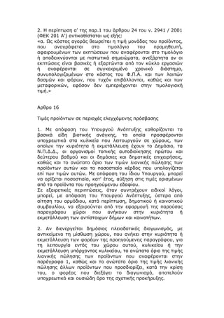 2. Η περίπτωση α' της παρ.1 του άρθρου 24 του ν. 2941 / 2001
(ΦΕΚ 201 Α') αντικαθίσταται ως εξής:
«α. Ως κόστος αγοράς θεωρείται η τιμή μονάδας του προϊόντος,
που    αναγράφεται     στο    τιμολόγιο   του    προμηθευτή,
αφαιρουμένων των εκπτώσεων που αναφέρονται στο τιμολόγιο
ή αποδεικνύονται με πιστωτικά σημειώματα, ανεξάρτητα αν οι
εκπτώσεις είναι βασικές ή εξαρτώνται από τον κύκλο εργασιών
ή    αναφέρονται    σε   συγκεκριμένο    χρονικό   διάστημα,
συνυπολογιζομένων στο κόστος του Φ.Π.Α. και των λοιπών
δασμών και φόρων, που τυχόν επιβάλλονται, καθώς και των
μεταφορικών, εφόσον δεν εμπεριέχονται στην τιμολογιακή
τιμή.»


Αρθρο 16

Τιμές προϊόντων σε περιοχές ελεγχόμενης πρόσβασης

1. Με απόφαση του Υπουργού Ανάπτυξης καθορίζονται τα
βασικά είδη βιοτικής ανάγκης, τα οποία προσφέρονται
υποχρεωτικά στα κυλικεία που λειτουργούν σε χώρους, των
οποίων την κυριότητα ή εκμετάλλευση έχουν το Δημόσιο, τα
Ν.Π.Δ.Δ., οι οργανισμοί τοπικής αυτοδιοίκησης πρώτου και
δεύτερου βαθμού και οι δημόσιες και δημοτικές επιχειρήσεις,
καθώς και το ανώτατο όριο των τιμών λιανικής πώλησης των
προϊόντων αυτών και το ποσοστιαίο κέρδος που υπολογίζεται
επί των τιμών αυτών. Με απόφαση του ίδιου Υπουργού, μπορεί
να ορίζεται ποσοστιαία, κατ' έτος, αύξηση στις τιμές ορισμένων
από τα προϊόντα του προηγούμενου εδαφίου.
Σε εξαιρετικές περιπτώσεις, όταν συντρέχουν ειδικοί λόγοι,
μπορεί, με απόφαση του Υπουργού Ανάπτυξης, ύστερα από
αίτηση του αρμόδιου, κατά περίπτωση, δημοτικού ή κοινοτικού
συμβουλίου, να εξαιρούνται από την εφαρμογή της παρούσας
παραγράφου χώροι που ανήκουν στην κυριότητα ή
εκμετάλλευση των αντίστοιχων δήμων και κοινοτήτων.

2. Αν διενεργείται δημόσιος πλειοδοτικός διαγωνισμός, με
αντικείμενο τη μίσθωση χώρου, που ανήκει στην κυριότητα ή
εκμετάλλευση των φορέων της προηγούμενης παραγράφου, για
τη λειτουργία εντός του χώρου αυτού, κυλικείου ή την
εκμετάλλευση υπάρχοντος κυλικείου, το ανώτατο όριο της τιμής
λιανικής πώλησης των προϊόντων που αναφέρονται στην
παράγραφο 1, καθώς και το ανώτατο όριο της τιμής λιανικής
πώλησης άλλων προϊόντων που προσδιορίζει, κατά την κρίση
του, ο φορέας που διεξάγει το διαγωνισμό, αποτελούν
υποχρεωτικό και ουσιώδη όρο της σχετικής προκήρυξης.
 