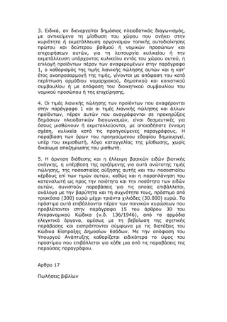 3. Ειδικά, αν διενεργείται δημόσιος πλειοδοτικός διαγωνισμός,
με αντικείμενο τη μίσθωση του χώρου που ανήκει στην
κυριότητα ή εκμετάλλευση οργανισμών τοπικής αυτοδιοίκησης
πρώτου και δεύτερου βαθμού ή νομικών προσώπων και
επιχειρήσεων αυτών, για τη λειτουργία κυλικείου ή την
εκμετάλλευση υπάρχοντος κυλικείου εντός του χώρου αυτού, η
επιλογή προϊόντων πέραν των αναφερομένων στην παράγραφο
1, ο καθορισμός της τιμής λιανικής πώλησης αυτών και η κατ'
έτος αναπροσαρμογή της τιμής, γίνονται με απόφαση του κατά
περίπτωση αρμόδιου νομαρχιακού, δημοτικού και κοινοτικού
συμβουλίου ή με απόφαση του διοικητικού συμβουλίου του
νομικού προσώπου ή της επιχείρησης.

4. Οι τιμές λιανικής πώλησης των προϊόντων που αναφέρονται
στην παράγραφο 1 και οι τιμές λιανικής πώλησης και άλλων
προϊόντων, πέραν αυτών που αναγράφονται σε προκηρύξεις
δημόσιων πλειοδοτικών διαγωνισμών, είναι δεσμευτικές για
όσους μισθώνουν ή εκμεταλλεύονται, με οποιαδήποτε έννομη
σχέση, κυλικεία κατά τις προηγούμενες παραγράφους. Η
παραβίαση των όρων του προηγούμενου εδαφίου δημιουργεί,
υπέρ του εκμισθωτή, λόγο καταγγελίας της μίσθωσης, χωρίς
δικαίωμα αποζημίωσης του μισθωτή.

5. Η άρνηση διάθεσης και η έλλειψη βασικών ειδών βιοτικής
ανάγκης, η υπέρβαση της οριζόμενης για αυτά ανώτατης τιμής
πώλησης, της ποσοστιαίας αύξησης αυτής και του ποσοστιαίου
κέρδους επί των τιμών αυτών, καθώς και η παραπλάνηση του
καταναλωτή ως προς την ποιότητα και την ποσότητα των ειδών
αυτών, συνιστούν παραβάσεις για τις οποίες επιβάλλεται,
ανάλογα με την βαρύτητα και τη συχνότητα τους, πρόστιμο από
τριακόσια (300) ευρώ μέχρι τριάντα χιλιάδες (30.000) ευρώ. Τα
πρόστιμα αυτά επιβάλλονται πέραν των ποινικών κυρώσεων που
προβλέπονται στην παράγραφο 15 του άρθρου 30 του
Αγορανομικού Κώδικα (ν.δ. 136/1946), από τα αρμόδια
ελεγκτικά όργανα, αμέσως με τη βεβαίωση της σχετικής
παράβασης και εισπράττονται σύμφωνα με τις διατάξεις του
Κώδικα Είσπραξης Δημοσίων Εσόδων. Με την απόφαση του
Υπουργού Ανάπτυξης καθορίζεται ειδικότερα το ύψος του
προστίμου που επιβάλλεται για κάθε μια από τις παραβάσεις της
παρούσας παραγράφου.


Αρθρο 17

Πωλήσεις βιβλίων
 