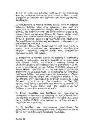 1. Για τη λειτουργία εκθέσεων βιβλίου, σε συγκεκριμένους
χώρους, υπαίθριους ή στεγασμένους, απαιτείται άδεια, η οποία
χορηγείται με απόφαση του αρμόδιου κατά τόπο νομαρχιακού
συμβουλίου.

2. Απαγορεύεται η λιανική πώληση βιβλίων κατά τη διάρκεια
εκθέσεων βιβλίου, μέσα στον εκθεσιακό χώρο. Από την
εφαρμογή του προηγούμενου εδαφίου εξαιρούνται οι εκθέσεις
βιβλίου, που διοργανώνονται από συνδικαλιστικούς φορείς του
τομέα έκδοσης και εμπορίας βιβλίου. Η εξαίρεση ισχύει για μία
μόνο έκθεση βιβλίου, ανά συνδικαλιστικό φορέα κατ' έτος.
Όταν οι εκθέσεις βιβλίου διοργανώνονται από πανελλήνιες
δευτεροβάθμιες συνδικαλιστικές οργανώσεις, η εξαίρεση ισχύει
για μία έκθεση, ανά νομό.
Οι εκθέσεις βιβλίου που διοργανώνονται από τους πιο πάνω
φορείς στην περιφέρεια της Νομαρχιακής Αυτοδιοίκησης
Αθηνών - Πειραιώς, απέχουν μεταξύ τους, υποχρεωτικά,
τουλάχιστον δέκα (10) ημέρες.

3. Επιτρέπεται η πώληση βιβλίων σε εκθέσεις ή εκδηλώσεις,
εφόσον το αντικείμενο τους είναι συναφές με το περιεχόμενο
των βιβλίων. Επίσης, επιτρέπεται η πώληση βιβλίων σε
υπαίθριους χώρους, από φορείς εκδοτών ή βιβλιοπωλών, με την
εποπτεία του Εθνικού Κέντρου Βιβλίου (Ε.ΚΕ.ΒΙ.) εφόσον αυτά
έχουν εκδοθεί πριν από δέκα (10) τουλάχιστον χρόνια και
διατίθενται σε μειωμένες τιμές. Οι διοργανωτές των υπαίθριων
πωλήσεων βιβλίου που αναφέρονται στο προηγούμενο εδάφιο,
υποβάλλουν σχετική αίτηση στο νομαρχιακό συμβούλιο που
προβλέπεται στην παράγραφο 1. Η αίτηση περιέχει το χρόνο
διάρκειας της έκθεσης, που δεν υπερβαίνει τις δέκα (10)
ημέρες, τους όρους συμμετοχής των εκδοτών ή βιβλιοπωλών
και τα προς πώληση βιβλία, κατά τίτλο, ποσότητα και τιμή
διάθεσης στην έκθεση και πριν από αυτήν.

4. Στους παραβάτες των διατάξεων των προηγούμενων
παραγράφων επιβάλλεται, με απόφαση του κατά τόπο αρμόδιου
νομαρχιακού συμβουλίου, πρόστιμο από τριακόσια (300) μέχρι
πέντε χιλιάδες (5.000) ευρώ ανάλογα με τη βαρύτητα και τη
συχνότητα της παράβασης.

5. Οι διατάξεις των προηγούμενων παραγράφων δεν
εφαρμόζονται στις εκθέσεις βιβλίων που διοργανώνονται από το
Εθνικό Κέντρο Βιβλίου ή το Υπουργείο Πολιτισμού.


Αρθρο 18
 