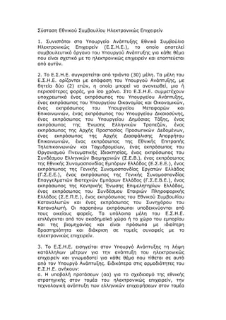 Σύσταση Εθνικού Συμβουλίου Ηλεκτρονικώς Επιχειρείν

1. Συνιστάται στο Υπουργείο Ανάπτυξης Εθνικό Συμβούλιο
Ηλεκτρονικώς Επιχειρείν (Ε.Σ.Η.Ε.), το οποίο αποτελεί
συμβουλευτικό όργανο του Υπουργού Ανάπτυξης για κάθε θέμα
που είναι σχετικό με το ηλεκτρονικώς επιχειρείν και εποπτεύεται
από αυτόν.

2. Το Ε.Σ.Η.Ε. συγκροτείται από τριάντα (30) μέλη. Τα μέλη του
Ε.Σ.Η.Ε. ορίζονται με απόφαση του Υπουργού Ανάπτυξης, με
θητεία δύο (2) ετών, η οποία μπορεί να ανανεωθεί, μια ή
περισσότερες φορές, για ίσο χρόνο. Στο Ε.Σ.Η.Ε. συμμετέχουν
υποχρεωτικά ένας εκπρόσωπος του Υπουργείου Ανάπτυξης,
ένας εκπρόσωπος του Υπουργείου Οικονομίας και Οικονομικών,
ένας    εκπρόσωπος     του    Υπουργείου     Μεταφορών      και
Επικοινωνιών, ένας εκπρόσωπος του Υπουργείου Δικαιοσύνης,
ένας εκπρόσωπος του Υπουργείου Δημόσιας Τάξης, ένας
εκπρόσωπος     της   Ένωσης     Ελληνικών    Τραπεζών,    ένας
εκπρόσωπος της Αρχής Προστασίας Προσωπικών Δεδομένων,
ένας εκπρόσωπος της Αρχής Διασφάλισης Απορρήτου
Επικοινωνιών, ένας εκπρόσωπος της Εθνικής Επιτροπής
Τηλεπικοινωνιών και Ταχυδρομείων, ένας εκπρόσωπος του
Οργανισμού Πνευματικής Ιδιοκτησίας, ένας εκπρόσωπος του
Συνδέσμου Ελληνικών Βιομηχανιών (Σ.Ε.Β.), ένας εκπρόσωπος
της Εθνικής Συνομοσπονδίας Εμπόρων Ελλάδος (Ε.Σ.Ε.Ε.), ένας
εκπρόπωπος της Γενικής Συνομοσπονδίας Εργατών Ελλάδος
(Γ.Σ.Ε.Ε.), ένας εκπρόσωπος της Γενικής Συνομοσπονδίας
Επαγγελματιών Βιοτεχνών Εμπόρων Ελλάδος (Γ.Σ.Ε.Β.Ε.), ένας
εκπρόσωπος της Κεντρικής Ένωσης Επιμελητηρίων Ελλάδος,
ένας εκπρόσωπος του Συνδέσμου Εταιριών Πληροφορικής
Ελλάδος (Σ.Ε.Π.Ε.), ένας εκπρόσωπος του Εθνικού Συμβουλίου
Καταναλωτών και ένας εκπρόσωπος του Συνηγόρου του
Καταναλωτή. Οι παραπάνω εκπρόσωποι υποδεικνύονται από
τους οικείους φορείς. Τα υπόλοιπα μέλη του Ε.Σ.Η.Ε.
επιλέγονται από τον ακαδημαϊκό χώρο ή το χώρο του εμπορίου
και της βιομηχανίας και είναι πρόσωπα με ιδιαίτερη
δραστηριότητα και διάκριση σε τομείς συναφείς με το
ηλεκτρονικώς επιχειρείν.

3. Το Ε.Σ.Η.Ε. εισηγείται στον Υπουργό Ανάπτυξης τη λήψη
κατάλληλων μέτρων για την ανάπτυξη του ηλεκτρονικώς
επιχειρείν και γνωμοδοτεί για κάθε θέμα που τίθεται σε αυτό
από τον Υπουργό Ανάπτυξης. Ειδικότερα στις αρμοδιότητες του
Ε.Σ.Η.Ε. ανήκουν:
α. Η υποβολή προτάσεων (αα) για το σχεδιασμό της εθνικής
στρατηγικής στον τομέα του ηλεκτρονικώς επιχειρείν, την
τεχνολογική ανάπτυξη των ελληνικών επιχειρήσεων στον τομέα
 