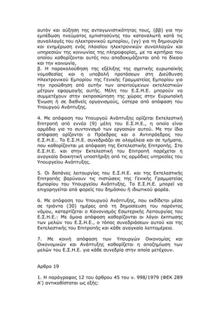 αυτόν και αύξηση της ανταγωνιστικότητας τους, (ββ) για την
εμπέδωση πνεύματος εμπιστοσύνης του καταναλωτή κατά τις
συναλλαγές του ηλεκτρονικού εμπορίου, (γγ) για τη δημιουργία
και ενημέρωση ενός πλαισίου ηλεκτρονικών συναλλαγών και
υπηρεσιών της κοινωνίας της πληροφορίας, με τα κριτήρια του
οποίου καθορίζονται αυτές που αποδοκιμάζονται από το δίκαιο
και την κοινωνία,
β. Η παρακολούθηση της εξέλιξης της σχετικής ευρωπαϊκής
νομοθεσίας και η υποβολή προτάσεων στη Διεύθυνση
Ηλεκτρονικού Εμπορίου της Γενικής Γραμματείας Εμπορίου για
την προώθηση από αυτήν των απαιτούμενων εκτελεστικών
μέτρων εφαρμογής αυτής. Μέλη του Ε.Σ.Η.Ε. μπορούν να
συμμετέχουν στην εκπροσώπηση της χώρας στην Ευρωπαϊκή
Ένωση ή σε διεθνείς οργανισμούς, ύστερα από απόφαση του
Υπουργού Ανάπτυξης.

4. Με απόφαση του Υπουργού Ανάπτυξης ορίζεται Εκτελεστική
Επιτροπή από εννέα (9) μέλη του Ε.Σ.Η.Ε., η οποία είναι
αρμόδια για το συντονισμό των εργασιών αυτού. Με την ίδια
απόφαση ορίζονται ο Πρόεδρος και ο Αντιπρόεδρος του
Ε.Σ.Η.Ε.. Το Ε.Σ.Η.Ε. συνεδριάζει σε ολομέλεια και σε τμήματα,
που καθορίζονται με απόφαση της Εκτελεστικής Επιτροπής. Στο
Ε.Σ.Η.Ε. και στην Εκτελεστική του Επιτροπή παρέχεται η
αναγκαία διοικητική υποστήριξη από τις αρμόδιες υπηρεσίες του
Υπουργείου Ανάπτυξης.

5. Οι δαπάνες λειτουργίας του Ε.Σ.Η.Ε. και της Εκτελεστικής
Επιτροπής βαρύνουν τις πιστώσεις της Γενικής Γραμματείας
Εμπορίου του Υπουργείου Ανάπτυξης. Το Ε.Σ.Η.Ε. μπορεί να
επιχορηγείται από φορείς του δημόσιου ή ιδιωτικού φορέα.

6. Με απόφαση του Υπουργού Ανάπτυξης, που εκδίδεται μέσα
σε τριάντα (30) ημέρες από τη δημοσίευση του παρόντος
νόμου, καταρτίζεται ο Κανονισμός Εσωτερικής Λειτουργίας του
Ε.Σ.Η.Ε.: Με όμοια απόφαση καθορίζονται οι λόγοι έκπτωσης
των μελών του Ε.Σ.Η.Ε., ο τόπος συνεδριάσεων αυτού και της
Εκτελεστικής του Επιτροπής και κάθε αναγκαία λεπτομέρεια.

7. Με κοινή απόφαση των Υπουργών Οικονομίας και
Οικονομικών και Ανάπτυξης καθορίζεται η αποζημίωση των
μελών του Ε.Σ.Η.Ε. για κάθε συνεδρία στην οποία μετέχουν.


Αρθρο 19

1. Η παράγραφος 12 του άρθρου 45 του ν. 998/1979 (ΦΕΚ 289
Α') αντικαθίσταται ως εξής:
 