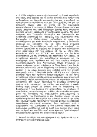 «12. Κάθε επέμβαση που προβλέπεται από τη δασική νομοθεσία
στα δάση, στις δασικές και τις λοιπές εκτάσεις που τελούν υπό
τη διαχείριση των δασικών υπηρεσιών είτε για τη μεταβολή του
προορισμού και τη διάθεση τους για άλλες χρήσεις είτε για την
εκτέλεση έργων μέσα σε αυτές και τη δημιουργία
εγκαταστάσεων ή την παροχή άλλων εξυπηρετήσεων, έστω και
χωρίς μεταβολή της κατά προορισμό χρήσης τους, ενεργείται
πάντοτε κατόπιν καταβολής ανταλλάγματος χρήσης. Με κοινή
απόφαση των Υπουργών Οικονομίας και Οικονομικών και
Αγροτικής Ανάπτυξης και Τροφίμων, που δημοσιεύεται στην
Εφημερίδα της Κυβερνήσεως, καθορίζεται το ύψος του
ανταλλάγματος για κάθε κατηγορία επεμβάσεων, η διαδικασία
επιβολής και είσπραξης του και κάθε άλλη αναγκαία
λεπτομέρεια. Το αντάλλαγμα αυτό, από την καταβολή του
οποίου εξαιρούνται το Δημόσιο και οι φορείς που αναφέρονται
στην παράγραφο 2Β' του άρθρου 13 του ν. 1734/1987,
κατατίθεται υπέρ του Κ.Τ.Γ.Κ. και Δασών και διατίθεται
αποκλειστικά για την ανάπτυξη και προστασία των δασών. Το
αντάλλαγμα χρήσης, που καταβάλλεται σύμφωνα με την
παράγραφο αυτή, οφείλεται και από τους κυρίους σταθμών
ηλεκτροπαραγωγής από Ανανεώσιμες Πηγές Ενέργειας, οι
οποίοι κατέχουν έγκριση επέμβασης σε δάση, δασικές και λοιπές
εκτάσεις που τελούν υπό τη διαχείριση των δασικών υπηρεσιών,
εφόσον η εν λόγω έγκριση έχει εκδοθεί μετά την έναρξη
εφαρμογής του ν. 2244/1994 (ΦΕΚ 168 Α') και κατ' εξαίρεση
αποτελεί πόρο του Κρατικού Προϋπολογισμού. Το πιο πάνω
αντάλλαγμα χρήσης καταβάλλεται σε προθεσμία ενός έτους από
την έναρξη ισχύος του παρόντος νόμου. Σε περίπτωση που δεν
καταβληθεί στη νόμιμη προθεσμία το ανωτέρω αντάλλαγμα
χρήσης από υπαιτιότητα του κυρίου του σταθμού, η οικεία
δασική αρχή μπορεί να ζητήσει από το Διαχειριστή του
Συστήματος ή του Δικτύου την αποσύνδεση του σταθμού. Η
αποσύνδεση, σε περίπτωση που επέλθει, θα αποκαθίσταται μόνο
μετά την καταβολή του οφειλόμενου ανταλλάγματος. Ο
Διαχειριστής του Συστήματος ή του Δικτύου μπορεί να μην
προβεί στη διακοπή λειτουργίας του σταθμού αν κατά την κρίση
του δημιουργούνται προβλήματα τεχνικής φύσεως ή επάρκειας
τροφοδοσίας ηλεκτρικής ενέργειας. Στην περίπτωση αυτή ο
Διαχειριστής του Συστήματος ή του Δικτύου παρακρατεί το
οφειλόμενο αντάλλαγμα από το ποσό που οφείλει στον κύριο
του σταθμού και αποδίδει αυτό στον Κρατικό Προϋπολογισμό
ενημερώνοντας σχετικά την οικεία δασική αρχή.»

2. Το πρώτο εδάφιο της παραγράφου 2 του άρθρου 58 του ν.
998/1979 αντικαθίσταται ως εξής:
 