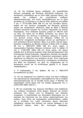 «2. Για την εκτέλεση έργων υποδομής, την εγκατάσταση
δικτύων μεταφοράς και διανομής ηλεκτρικής ενέργειας, την
κατασκευή υποσταθμών και εν γένει κάθε τεχνικού έργου, που
αφορά      την    υποδομή     και    εγκατάσταση    σταθμών
ηλεκτροπαραγωγής, στα οποία περιλαμβάνονται και τα έργα
σύνδεσης με το Σύστημα ή το Δίκτυο όπως ορίζονται στο άρθρο
2 του ν. 2773/1999 (ΦΕΚ 286 Α') και των συνοδών έργων,
καθώς και των δικτύων μεταφοράς και διανομής φυσικού
αερίου και πετρελαϊκών προϊόντων μέσα σε δάση ή δασικές
εκτάσεις απαιτείται έγκριση του Γενικού Γραμματέα της οικείας
Περιφέρειας. Στην απόφαση έγκρισης μπορεί να τίθενται όροι
ως προς τον τρόπο και τις θέσεις εκτέλεσης των έργων και
εγκατάστασης των δικτύων ή ορισμένων γραμμών ή αγωγών
των δικτύων αυτών εντός του εδάφους, καθώς και να
επιβάλλεται υποχρέωση συνδυασμού αυτών με υφιστάμενο ή
υπό κατασκευή δίκτυο δασικών οδών ή με άλλα τεχνικά έργα.
Εγκρίσεις επέμβασης σε δασικές εκτάσεις ή δάση κατά το άρθρο
58 του ν. 998/1979 (ΦΕΚ 289 Α'), όπως ισχύει, ή
παραχωρήσεις δημοσίων δασικών εκτάσεων κατά το άρθρο 13
του ν. 1734/1987 (ΦΕΚ 189 Α'), όπως ισχύει, που έχουν
εκδοθεί από το Ελληνικό Δημόσιο υπέρ ηλεκτροπαραγωγών από
Ανανεώσιμες Πηγές Ενέργειας, παραμένουν έγκυρες και ισχυρές
και μετά την τυχόν δικαστική ή διοικητική αναγνώριση τρίτου
προσώπου ως ιδιοκτήτη των εκτάσεων αυτών. Στην περίπτωση
αυτή, ο αναγνωριζόμενος ιδιοκτήτης υπεισέρχεται αυτοδικαίως
στη θέση του Δημοσίου, ως προς τις υποχρεώσεις και τα
δικαιώματα αυτού για το αντάλλαγμα χρήσης ή το τίμημα
παραχώρησης.»

3. Η παράγραφος 3 του        άρθρου   58   του   ν.   998/1979
αντικαθίσταται ως εξής:

«3. Για την εφαρμογή του παρόντος νόμου στα έργα υποδομής
της προηγούμενης παραγράφου περιλαμβάνονται και οι σταθμοί
ηλεκτροπαραγωγής και τα σύνοδα αυτών έργα. Η διάταξη της
παραγράφου αυτής ισχύει από την έναρξη εφαρμογής του ν.
2244/1994 (ΦΕΚ 168 Α').»

4. Με την επιφύλαξη των κείμενων διατάξεων περί ασφάλειας
των πτήσεων επιτρέπεται εντός δασών, δασικών και λοιπών
εκτάσεων που τελούν υπό τη διαχείριση των δασικών
υπηρεσιών, η εγκατάσταση και λειτουργία εξοπλισμών για τη
μέτρηση της ταχύτητας και των άλλων χαρακτηριστικών του
ανέμου, όπως ιστών και παρεμφερών εγκαταστάσεων, καθώς
και η εκτέλεση των τυχόν αναγκαίων έργων οδοποιίας
πρόσβασης, ύστερα από έγκριση του οικείου Δασάρχη ή του
Διευθυντή   Δασών,   όπου    δεν   λειτουργεί   Δασαρχείο,
 