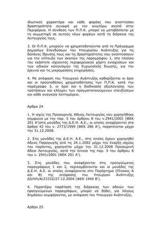 ιδιωτικού χαρακτήρα και κάθε φορέας που αναπτύσσει
δραστηριότητα συναφή με τον ανωτέρω σκοπό στην
Περιφέρεια. Η σύνθεση των Π.Π.Κ. μπορεί να μεταβάλλεται με
τη συμμετοχή σε αυτούς νέων φορέων κατά τη διάρκεια της
λειτουργίας τους.

3. Οι Π.Π.Κ. μπορούν να χρηματοδοτούνται από το Πρόγραμμα
Δημοσίων Επενδύσεων του Υπουργείου Ανάπτυξης για τις
δαπάνες ίδρυσης τους και τις δραστηριότητες που αναπτύσσουν
για την επίτευξη των σκοπών της παραγράφου 1, στο πλαίσιο
του εκάστοτε ισχύοντος περιφερειακού χάρτη ενισχύσεων και
των ειδικών κανονισμών της Ευρωπαϊκής Ενωσης, για την
έρευνα και τις μικρομεσαίες επιχειρήσεις.

4. Με απόφαση του Υπουργού Ανάπτυξης καθορίζονται οι όροι
και οι προϋποθέσεις χρηματοδότησης των Π.Π.Κ. κατά την
παράγραφο 3, οι όροι και η διαδικασία αξιολόγησης των
προτάσεων και ελέγχου των πραγματοποιούμενων επενδύσεων
και κάθε αναγκαία λεπτομέρεια.


Αρθρο 24

1. Η ισχύς της Προσωρινής Αδειας Λειτουργίας που χορηγήθηκε
σύμφωνα με την παρ. 5 του άρθρου 8 του ν.2941/2001 (ΦΕΚ
201 Α')στις μονάδες της Δ.Ε.Η. Α.Ε., οι οποίες αναφέρονται στο
άρθρο 42 του ν. 2773/1999 (ΦΕΚ 286 Α'), παρατείνεται μέχρι
την 31.12.2008.

2. Στις μονάδες της Δ.Ε.Η. Α.Ε., στις οποίες έχουν χορηγηθεί
Αδειες Παραγωγής από τις 24.1.2002 μέχρι την έναρξη ισχύος
του παρόντος, χορηγείται μέχρι την 31.12.2008 Προσωρινή
Αδεια Λειτουργίας, κατά την έννοια της παρ. 5 του άρθρου 8
του ν. 2941/2001 (ΦΕΚ 201 Α').

3. Στις μονάδες που αναφέρονται στις προηγούμενες
παραγράφους 1 και 2, περιλαμβάνονται και οι μονάδες της
Δ.Ε.Η. Α.Ε. οι οποίες αναφέρονται στο Παράρτημα (Πίνακες Α
και   Β)    της    απόφασης    του   Υπουργού   Ανάπτυξης
Δ5/ΗΛ/Α/23332/27.12.2004 (ΦΕΚ 1940 Β').

4. Περαιτέρω παράταση της διάρκειας των αδειών των
προηγούμενων παραγράφων, μπορεί να δοθεί, για λόγους
δημόσιου συμφέροντος, με απόφαση του Υπουργού Ανάπτυξης.


Αρθρο 25
 