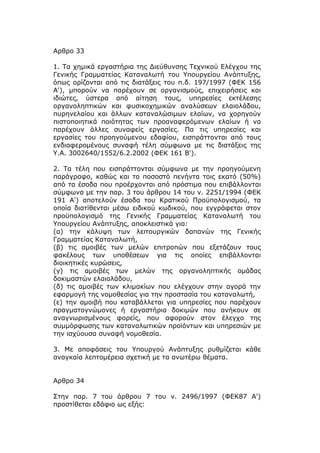 Αρθρο 33

1. Τα χημικά εργαστήρια της Διεύθυνσης Τεχνικού Ελέγχου της
Γενικής Γραμματείας Καταναλωτή του Υπουργείου Ανάπτυξης,
όπως ορίζονται από τις διατάξεις του π.δ. 197/1997 (ΦΕΚ 156
Α'), μπορούν να παρέχουν σε οργανισμούς, επιχειρήσεις και
ιδιώτες, ύστερα από αίτηση τους, υπηρεσίες εκτέλεσης
οργανοληπτικών και φυσικοχημικών αναλύσεων ελαιολάδου,
πυρηνελαίου και άλλων καταναλώσιμων ελαίων, να χορηγούν
πιστοποιητικά ποιότητας των προαναφερόμενων ελαίων ή να
παρέχουν άλλες συναφείς εργασίες. Πα τις υπηρεσίες και
εργασίες του προηγούμενου εδαφίου, εισπράττονται από τους
ενδιαφερομένους συναφή τέλη σύμφωνα με τις διατάξεις της
Υ.Α. 3002640/1552/6.2.2002 (ΦΕΚ 161 Β').

2. Τα τέλη που εισπράττονται σύμφωνα με την προηγούμενη
παράγραφο, καθώς και το ποσοστό πενήντα τοις εκατό (50%)
από τα έσοδα που προέρχονται από πρόστιμα που επιβάλλονται
σύμφωνα με την παρ. 3 του άρθρου 14 του ν. 2251/1994 (ΦΕΚ
191 Α') αποτελούν έσοδα του Κρατικού Προϋπολογισμού, τα
οποία διατίθενται μέσω ειδικού κωδικού, που εγγράφεται στον
προϋπολογισμό της Γενικής Γραμματείας Καταναλωτή του
Υπουργείου Ανάπτυξης, αποκλειστικά για:
(α) την κάλυψη των λειτουργικών δαπανών της Γενικής
Γραμματείας Καταναλωτή,
(β) τις αμοιβές των μελών επιτροπών που εξετάζουν τους
φακέλους των υποθέσεων για τις οποίες επιβάλλονται
διοικητικές κυρώσεις,
(γ) τις αμοιβές των μελών της οργανοληπτικής ομάδας
δοκιμαστών ελαιολάδου,
(δ) τις αμοιβές των κλιμακίων που ελέγχουν στην αγορά την
εφαρμογή της νομοθεσίας για την προστασία του καταναλωτή,
(ε) την αμοιβή που καταβάλλεται για υπηρεσίες που παρέχουν
πραγματογνώμονες ή εργαστήρια δοκιμών που ανήκουν σε
αναγνωρισμένους φορείς, που αφορούν στον έλεγχο της
συμμόρφωσης των καταναλωτικών προϊόντων και υπηρεσιών με
την ισχύουσα συναφή νομοθεσία.

3. Με αποφάσεις του Υπουργού Ανάπτυξης ρυθμίζεται κάθε
αναγκαία λεπτομέρεια σχετική με τα ανωτέρω θέματα.


Αρθρο 34

Στην παρ. 7 του άρθρου 7 του ν. 2496/1997 (ΦΕΚ87 Α')
προστίθεται εδάφιο ως εξής:
 