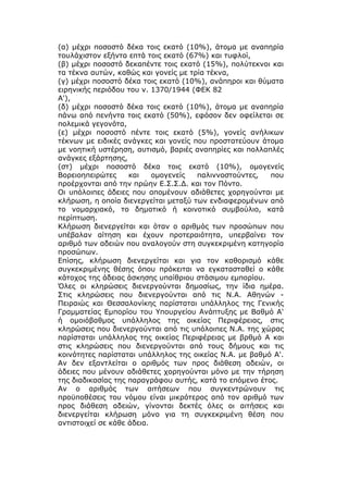 (α) μέχρι ποσοστό δέκα τοις εκατό (10%), άτομα με αναπηρία
τουλάχιστον εξήντα επτά τοις εκατό (67%) και τυφλοί,
(β) μέχρι ποσοστό δεκαπέντε τοις εκατό (15%), πολύτεκνοι και
τα τέκνα αυτών, καθώς και γονείς με τρία τέκνα,
(γ) μέχρι ποσοστό δέκα τοις εκατό (10%), ανάπηροι και θύματα
ειρηνικής περιόδου του ν. 1370/1944 (ΦΕΚ 82
Α'),
(δ) μέχρι ποσοστό δέκα τοις εκατό (10%), άτομα με αναπηρία
πάνω από πενήντα τοις εκατό (50%), εφόσον δεν οφείλεται σε
πολεμικά γεγονότα,
(ε) μέχρι ποσοστό πέντε τοις εκατό (5%), γονείς ανήλικων
τέκνων με ειδικές ανάγκες και γονείς που προστατεύουν άτομα
με νοητική υστέρηση, αυτισμό, βαριές αναπηρίες και πολλαπλές
ανάγκες εξάρτησης,
(στ) μέχρι ποσοστό δέκα τοις εκατό (10%), ομογενείς
Βορειοηπειρώτες     και    ομογενείς  παλιννοστούντες,   που
προέρχονται από την πρώην Ε.Σ.Σ.Δ. και τον Πόντο.
Οι υπόλοιπες άδειες που απομένουν αδιάθετες χορηγούνται με
κλήρωση, η οποία διενεργείται μεταξύ των ενδιαφερομένων από
το νομαρχιακό, το δημοτικό ή κοινοτικό συμβούλιο, κατά
περίπτωση.
Κλήρωση διενεργείται και όταν ο αριθμός των προσώπων που
υπέβαλαν αίτηση και έχουν προτεραιότητα, υπερβαίνει τον
αριθμό των αδειών που αναλογούν στη συγκεκριμένη κατηγορία
προσώπων.
Επίσης, κλήρωση διενεργείται και για τον καθορισμό κάθε
συγκεκριμένης θέσης όπου πρόκειται να εγκατασταθεί ο κάθε
κάτοχος της άδειας άσκησης υπαίθριου στάσιμου εμπορίου.
Όλες οι κληρώσεις διενεργούνται δημοσίως, την ίδια ημέρα.
Στις κληρώσεις που διενεργούνται από τις Ν.Α. Αθηνών -
Πειραιώς και Θεσσαλονίκης παρίσταται υπάλληλος της Γενικής
Γραμματείας Εμπορίου του Υπουργείου Ανάπτυξης με Βαθμό Α'
ή ομοιόβαθμος υπάλληλος της οικείας Περιφέρειας, στις
κληρώσεις που διενεργούνται από τις υπόλοιπες Ν.Α. της χώρας
παρίσταται υπάλληλος της οικείας Περιφέρειας με βρθμό Α και
στις κληρώσεις που διενεργούνται από τους δήμους και τις
κοινότητες παρίσταται υπάλληλος της οικείας Ν.Α. με βαθμό Α'.
Αν δεν εξαντλείται ο αριθμός των προς διάθεση αδειών, οι
άδειες που μένουν αδιάθετες χορηγούνται μόνο με την τήρηση
της διαδικασίας της παραγράφου αυτής, κατά το επόμενο έτος.
Αν ο αριθμός των αιτήσεων που συγκεντρώνουν τις
προϋποθέσεις του νόμου είναι μικρότερος από τον αριθμό των
προς διάθεση αδειών, γίνονται δεκτές όλες οι αιτήσεις και
διενεργείται κλήρωση μόνο για τη συγκεκριμένη θέση που
αντιστοιχεί σε κάθε άδεια.
 