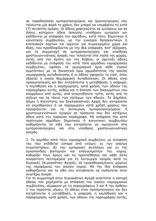 σε παραδοσιακές εμποροπανηγύρεις και ζωοπανηγύρεις που
τελούνται μία φορά το χρόνο, δεν μπορεί να υπερβαίνει τις επτά
(7) συναπτές ημέρες. Οι άδειες χορηγούνται σε εμπόρους και σε
όσους κατέχουν άδεια άσκησης υπαίθριου εμπορίου και
εκδίδονται με απόφαση του αρμόδιου, κατά τόπο, δημοτικού ή
κοινοτικού συμβουλίου, με την ευκαιρία θρησκευτικών ή
επετειακών εορτών και ισχύουν για συγκεκριμένο χώρο και
θέση, που προσδιορίζονται με την ίδια απόφαση. Κατ' εξαίρεση,
για τη συμμετοχή σε εμποροπανηγύρεις και υπαίθριες
χριστουγεννιάτικες αγορές που τελούνται στα νησιά της χώρας,
εκτός από την Κρήτη και την Εύβοια, οι σχετικές άδειες
εκδίδονται με απόφαση του κατά τόπο αρμόδιου νομαρχιακού
συμβουλίου, εφόσον τα γεωγραφικά όρια κάθε νησιού
συμπίπτουν με τα διοικητικά όρια αρμοδιότητας της οικείας
νομαρχιακής αυτοδιοίκησης ή οι άδειες αφορούν το νησί, όπου
εδρεύει η οικεία Νομαρχιακή Αυτοδιοίκηση. Οι άδειες είναι
προσωποπαγείς και δεν επιτρέπονται η μεταβίβαση, η εισφορά,
η εκμίσθωση και η παραχώρηση, κατά χρήση, των αδειών της
παραγράφου αυτής, καθώς και η άσκηση των δικαιωμάτων που
απορρέουν από αυτές, από οποιονδήποτε τρίτο, εκτός από τη
σύζυγο και τα τέκνα των κατόχων των αδειών. Το Δημόσιο,
Δήμοι ή Κοινότητες και Εκκλησιαστικές Αρχές δεν επιτρέπεται
να εκμισθώνουν ή να παραχωρούν κατά χρήση χώρους που
προορίζονται για τη λειτουργία εμποροπανηγύρεων ή
χριστουγεννιάτικων αγορών σε πρόσωπα που δεν κατέχουν
άδεια κατά την παρούσα παράγραφο. Με απόφαση του κατά
περίπτωση αρμόδιου δημοτικού ή κοινοτικού συμβουλίου
καθορίζονται τα είδη που επιτρέπεται να πωλούνται στις
εμποροπανηγύρεις και στις υπαίθριες χριστουγεννιάτικες
αγορές.

2. Το αρμόδιο κατά τόπο νομαρχιακό συμβούλιο, με απόφαση
του που εκδίδεται ύστερα από γνώμη: α) των οικείων
επιμελητηρίων, β) του εμπορικού συλλόγου και γ) της
ομοσπονδίας βιοτεχνών και επαγγελματιών του νομού,
καθορίζει τους όρους και τις προϋποθέσεις και κάθε άλλη
απαραίτητη λεπτομέρεια για τη λειτουργία αγοράς κατά τις
Κυριακές (Κυριακάτικη Αγορά), σε προκαθορισμένους χώρους
της περιφέρειας του οικείου νομού. Με την ίδια απόφαση
καθορίζονται και τα είδη που επιτρέπεται να πωλούνται στην
ανωτέρω αγορά.
Για τη συμμετοχή στην Κυριακάτικη Αγορά απαιτείται η κατοχή
άδειας που χορηγείται με απόφαση του οικείου νομαρχιακού
συμβουλίου, σύμφωνα με τις παραγράφους 3 και 4 του άρθρου
1 του παρόντος νόμου. Οι άδειες είναι προσωποπαγείς και δεν
επιτρέπονται η μεταβίβαση, η εισφορά, η εκμίσθωση και η
παραχώρηση, κατά χρήση, των αδειών της παραγράφου αυτής,
 