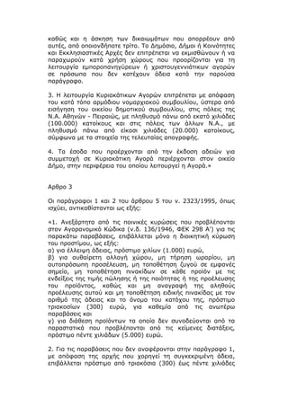 καθώς και η άσκηση των δικαιωμάτων που απορρέουν από
αυτές, από οποιονδήποτε τρίτο. Το Δημόσιο, Δήμοι ή Κοινότητες
και Εκκλησιαστικές Αρχές δεν επιτρέπεται να εκμισθώνουν ή να
παραχωρούν κατά χρήση χώρους που προορίζονται για τη
λειτουργία εμποροπανηγύρεων ή χριστουγεννιάτικων αγορών
σε πρόσωπα που δεν κατέχουν άδεια κατά την παρούσα
παράγραφο.

3. Η λειτουργία Κυριακάτικων Αγορών επιτρέπεται με απόφαση
του κατά τόπο αρμόδιου νομαρχιακού συμβουλίου, ύστερα από
εισήγηση του οικείου δημοτικού συμβουλίου, στις πόλεις της
Ν.Α. Αθηνών - Πειραιώς, με πληθυσμό πάνω από εκατό χιλιάδες
(100.000) κατοίκους και στις πόλεις των άλλων Ν.Α., με
πληθυσμό πάνω από είκοσι χιλιάδες (20.000) κατοίκους,
σύμφωνα με τα στοιχεία της τελευταίας απογραφής.

4. Τα έσοδα που προέρχονται από την έκδοση αδειών για
συμμετοχή σε Κυριακάτικη Αγορά περιέρχονται στον οικείο
Δήμο, στην περιφέρεια του οποίου λειτουργεί η Αγορά.»


Αρθρο 3

Οι παράγραφοι 1 και 2 του άρθρου 5 του ν. 2323/1995, όπως
ισχύει, αντικαθίστανται ως εξής:

«1. Ανεξάρτητα από τις ποινικές κυρώσεις που προβλέπονται
στον Αγορανομικό Κώδικα (ν.δ. 136/1946, ΦΕΚ 298 Α') για τις
παρακάτω παραβάσεις, επιβάλλεται μόνο η διοικητική κύρωση
του προστίμου, ως εξής:
α) για έλλειψη άδειας, πρόστιμο χιλίων (1.000) ευρώ,
β) για αυθαίρετη αλλαγή χώρου, μη τήρηση ωραρίου, μη
αυτοπρόσωπη προσέλευση, μη τοποθέτηση ζυγού σε εμφανές
σημείο, μη τοποθέτηση πινακίδων σε κάθε προϊόν με τις
ενδείξεις της τιμής πώλησης ή της ποιότητας ή της προέλευσης
του προϊόντος, καθώς και μη αναγραφή της αληθούς
προέλευσης αυτού και μη τοποθέτηση ειδικής πινακίδας με τον
αριθμό της άδειας και το όνομα του κατόχου της, πρόστιμο
τριακοσίων (300) ευρώ, για καθεμία από τις ανωτέρω
παραβάσεις και
γ) για διάθεση προϊόντων τα οποία δεν συνοδεύονται από τα
παραστατικά που προβλέπονται από τις κείμενες διατάξεις,
πρόστιμο πέντε χιλιάδων (5.000) ευρώ.

2. Για τις παραβάσεις που δεν αναφέρονται στην παράγραφο 1,
με απόφαση της αρχής που χορηγεί τη συγκεκριμένη άδεια,
επιβάλλεται πρόστιμο από τριακόσια (300) έως πέντε χιλιάδες
 