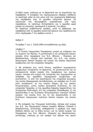 (5.000) ευρώ, ανάλογα με τη βαρύτητα και τη συχνότητα της
παράβασης. Η απόφαση του προηγούμενου εδαφίου εκδίδεται
το αργότερο μέσα σε ένα μήνα από την ημερομηνία βεβαίωσης
της παράβασης από τα αρμόδια ελεγκτικά όργανα. Σε
περίπτωση    που    διαπραχθούν   περισσότερες    από τρεις
παραβάσεις, το πρόστιμο διπλασιάζεται και η αρμόδια αρχή
μπορεί να ανακαλεί, προσωρινά ή οριστικά, την άδεια.
Τα πρόστιμα επιβάλλονται αμέσως, μετά τη βεβαίωση της
παράβασης από τα αρμόδια ελεγκτικά όργανα που προβλέπονται
στην παράγραφο 7 του άρθρου αυτού.»


Αρθρο 4

Το άρθρο 7 του ν. 2323/1995 αντικαθίσταται ως εξής:

«Αρθρο 7
1. Ο Γενικός Γραμματέας Περιφέρειας μπορεί με απόφαση του
να εγκρίνει την ίδρυση, τη μετακίνηση ή την κατάργηση λαϊκών
αγορών στην περιφέρεια των Ν.Α. Αθηνών - Πειραιώς και
Θεσσαλονίκης, ύστερα από πρόταση του Δ.Σ. του οικείου
Οργανισμού Λαϊκών Αγορών και γνώμη του οικείου δημοτικού
συμβουλίου και της υπηρεσίας Τροχαίας.

2. Με απόφαση των, κατά τόπους, αρμόδιων νομαρχιακών
συμβουλίων επιτρέπεται να ιδρύονται, να μετακινούνται και να
καταργούνται λαϊκές αγορές στις περιφέρειες των οικείων
νομών, ύστερα από γνώμη της επιτροπής που συγκροτείται με
απόφαση     του   αρμόδιου   νομαρχιακού    συμβουλίου    και
αποτελείται: 1) από τον προϊστάμενο της υπηρεσίας Εμπορίου
της οικείας Νομαρχιακής Αυτοδιοίκησης, ως πρόεδρο και 2) από
έναν εκπρόσωπο: α) του οικείου Δήμου, β) του οικείου
Επιμελητηρίου, γ)του οικείου Εμπορικού Συλλόγου, δ) της
υπηρεσίας Τροχαίας, ε) της αρμόδιας Εφορίας Αρχαιοτήτων του
Υπουργείου Πολιτισμού, στ) της υπηρεσίας Πολεοδομίας, ζ) της
Ομοσπονδίας ή του Συλλόγου Επαγγελματιών πωλητών λαϊκών
αγορών της οικείας Ν.Α. και η) της Ομοσπονδίας ή του
Συλλόγου παραγωγών πωλητών λαϊκών αγορών της οικείας
Ν.Α..

3. Με απόφαση του Υπουργού Ανάπτυξης, ύστερα από γνώμη
του Δ.Σ. του Οργανισμού Λαϊκών Αγορών Αθήνας -Πειραιά ή
Θεσσαλονίκης, αντίστοιχα, καθορίζονται ο αριθμός των προς
διάθεση αδειών και το είδος αυτών, για τις λαϊκές αγορές της
Περιφέρειας των Ν.Α. Αθηνών -Πειραιώς και Θεσσαλονίκης,
αντίστοιχα, ανάλογα με τον αριθμό των αδειών που έχουν
 