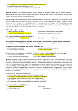 b) las expediciones conquistadoras hubieran tenido mayores dificultades
c) Andagoya no hubiera podido volver a Panamá
d) la comunicación con los nativos del Perú habría sido difícil
Texto 04: No estoy para responder-respondió Sancho- porque me parece que hablo por las espadas. Subamos y
apartémonos de aquí, que yo pondré silencio en mis rebuznos; pero no en dejar de decir que los caballeros andantes huyen,
y dejan a sus buenos escuderos molinos como alheña.
-No huye el que se retira-respondió Don Quijote- porque has de saber, Sancho, que la valentía que no se funda sobre la base
de la prudencia se llama temeridad, y las hazañas del temerario más se atribuyen a la buena fortuna que a su ánimo. Y así, yo
confieso que me he retirado pero no huido; y en esto he imitado a muchos valientes que se han guardado para tiempos
mejores y de esto están las historias llenas; las cuales, por no serte a ti de provecho ni a mí gusto, no te las refiero ahora
(Miguel de Cervantes Saavedra – Don Quijote de la Mancha, adaptación)
14)Según Don Quijote, es valiente el que:
a) se aparta siempre del peligro b) se enfrenta siempre contra cualquier peligro.
c) confía en su ánimo antes que en su suerte. d) Sabe medir sus fuerzas frente al peligro.
15)El triunfo de los temerarios debe ser atribuido a:
a) su valentía b) la buena suerte c) su arrojo d) su coraje
16)Al haber sido abandonado por Don Quijote en medio del peligro, Sancho considera qeu los caballeros andantes son:
a) indolentes. b) desconsiderados. c) cobardes. d) temerarios.
17)Según Don Quijote, la valentía se debe basar en la prudencia para:
a) conseguir siempre su triunfo. b) seguir el ejemplo de otros valientes.
c) no ser considerada cobardía. d) no caer en la temeridad
18)Según confiesa Don Quijote, se retiró dejando a Sancho sin importarle que fuese golpeado por sus enemigos.
a) para imitar a otros caballeros. b) porque a veces es prudente retirarse.
c) porque Sancho se retrasó demasiado. d) para evitar que a él también lo golpeen.
Texto 05: Las mujeres en edad fértil que consumen éxtasis corren un riesgo mayor de morir que otros grupos de personas. La
alta concentración de estrógenos en la sangre de las mujeres jóvenes impide que el organismo reaccione eficazmente ante la
acumulación de líquido que se produce al tomar la droga. La parafernalia de la llamada droga del amor, se basa, sobre todo,
en el baile desinhibido y continuo, lo que eleva la temperatura corporal; se bebe mucho más y las hormonas le indican al
cuerpo que retenga líquido y beba más. Es un círculo vicioso cuya explicación se encuentra en el HMMA, un compuesto
químico que el cuerpo produce a medida que asimila el éxtasis. El HMMA estimula la liberación de la hormona que nos
conduce a beber. El desequilibrio resultante de la concentración de sodio puede resultar fatal.( Revista Conozca más -
Sección Lo que se investiga)
19)La información incompatible con el texto es
a) El consumo de éxtasis promueve el baile desinhibido y continuo.
b) Las mujeres son más propensas al consumo de drogas como el éxtasis.
c) No toda mujer padece por igual los efectos de la droga del amor.
d) El HMMA es un compuesto químico que se produce al consumir éxtasis.
e) En las mujeres jóvenes la concentración de estrógenos es considerable.
20)Los efectos del consumo del éxtasis son:
a) Hipotermia y deshidratación b) sed y calor
c) sudoración y hambre d) ansía y placer
 