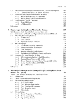 Contents vii
4.3 Photoluminescence Properties of Nitride and Oxynitride Phosphors 142
4.3.1 Luminescence Spectra of Typical Activators 142
4.4 Emerging Nitride Phosphors and Their Synthesis 165
4.4.1 Narrow-Band Red Nitride Phosphors 165
4.4.2 Narrow-Band Green Nitride Phosphors 167
4.5 Applications of Nitride Phosphors 169
4.5.1 General Lighting 169
4.5.2 LCD Backlight 172
References 173
5. Organic Light Emitting Device Materials for Displays 183
Tyler Davidson-Hall, Yoshitaka Kajiyama and Hany Aziz
5.1 Introduction to OLEDs and Organic Electroluminscent Materials 184
5.2 OLED Light Emitting Materials 186
5.2.1 Neat Emitters 187
5.2.2 Guest Emitters 192
5.2.3 Aggregate-Induced Emission 201
5.3 OLED Displays 203
5.3.1 RGB Color Patterning Approaches 203
5.3.2 Display Addressing Approaches 204
5.3.3 FMM Technology 207
5.3.4 Alternative Fabrication Techniques 208
5.3.5 Outlook on OLED Display Commercialization 212
5.4 Quantum Dot Light Emitting Devices 213
5.4.1 QD Optimization by Core–Shell Morphology 214
5.4.2 Organic Charge Transport QD-LEDs 215
5.4.3 Hybrid Organic–Inorganic Charge Transport QD-LEDs 217
5.4.4 Energy Transfer Enhanced QD-LEDs 219
5.4.5 QD-LED Lifetime 220
References 220
6. White-Light Emitting Materials for Organic Light-Emitting Diode-Based
Displays and Lighting 231
Simone Lenk, Michael Thomschke and Sebastian Reineke
6.1 Introduction 231
6.2 White Organic Light-Emitting Diodes 233
6.3 Photometry and Radiometry 236
6.3.1 OLED Efficiencies 239
6.3.2 Color Stimulus Specification 239
6.3.3 Color Correlated Temperature 240
6.3.4 Color Rendering Index 241
6.3.5 White Light 241
6.4 Device Optics 242
6.4.1 Optical Properties of Thin Films 242
6.4.2 Optical Outcoupling 245
6.4.3 Top-Emitting OLEDs 247
 