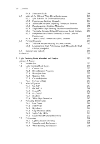 viii Contents
6.4.4 Simulation Tools 248
6.5 Materials for Efficient White Electroluminescence 248
6.5.1 Spin Statistics for Electroluminescence 248
6.5.2 Fluorescence-Emitting Molecules 249
6.5.3 Advanced Concepts Comprising Fluorescent Emitters 251
6.5.4 Phosphorescence-Emitting Molecules 251
6.5.5 Single White-Light Emitting Phosphorescent Materials 256
6.5.6 Thermally Activated Delayed Fluorescence-Based Emitters 257
6.5.7 Phosphorescence Versus Thermally Activated Delayed
Fluorescence 261
6.5.8 TADF Assisted Fluorescence (TAF) Emitters 263
6.6 Polymer Concepts 263
6.6.1 Various Concepts Involving Polymer Materials 265
6.6.2 Learning from High Performance Small Molecules for High
Efficiency Polymers 267
6.7 Summary and Outlook 268
References 269
7. Light Emitting Diode Materials and Devices 273
Michael R. Krames
7.1 Introduction 273
7.2 Light Emitting Diode Basics 273
7.2.1 Construction 273
7.2.2 Recombination Processes 275
7.2.3 Heterojunctions 277
7.2.4 Quantum Wells 278
7.2.5 Current Injection 278
7.2.6 Forward voltage 280
7.3 Material Systems 280
7.3.1 Ga(As,P) 280
7.3.2 Ga(As,P):N 281
7.3.3 (Al,Ga)As 282
7.3.4 (Al,Ga)InP 282
7.3.5 (Ga,In)N 283
7.3.6 White Light Generation 285
7.4 Packaging Technologies 288
7.4.1 Low Power 288
7.4.2 Mid Power 288
7.4.3 High Power 289
7.4.4 Chip-On-Board LEDs 290
7.4.5 Multi-Color LEDs 290
7.4.6 Electrostatic Discharge Protection 290
7.5 Performance 291
7.5.1 Light Extraction Efficiency 291
7.5.2 Monochromatic Performance 292
7.5.3 White-Emitting Performance 298
 