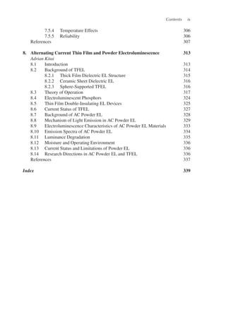 Contents ix
7.5.4 Temperature Effects 306
7.5.5 Reliability 306
References 307
8. Alternating Current Thin Film and Powder Electroluminescence 313
Adrian Kitai
8.1 Introduction 313
8.2 Background of TFEL 314
8.2.1 Thick Film Dielectric EL Structure 315
8.2.2 Ceramic Sheet Dielectric EL 316
8.2.3 Sphere-Supported TFEL 316
8.3 Theory of Operation 317
8.4 Electroluminescent Phosphors 324
8.5 Thin Film Double-Insulating EL Devices 325
8.6 Current Status of TFEL 327
8.7 Background of AC Powder EL 328
8.8 Mechanism of Light Emission in AC Powder EL 329
8.9 Electroluminescence Characteristics of AC Powder EL Materials 333
8.10 Emission Spectra of AC Powder EL 334
8.11 Luminance Degradation 335
8.12 Moisture and Operating Environment 336
8.13 Current Status and Limitations of Powder EL 336
8.14 Research Directions in AC Powder EL and TFEL 336
References 337
Index 339
 