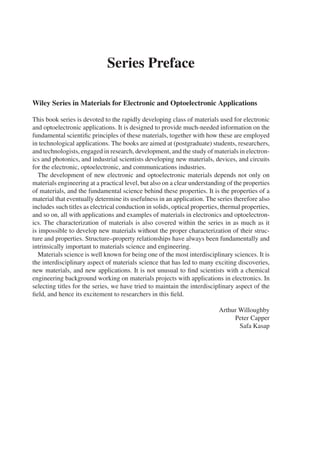 Series Preface
Wiley Series in Materials for Electronic and Optoelectronic Applications
This book series is devoted to the rapidly developing class of materials used for electronic
and optoelectronic applications. It is designed to provide much-needed information on the
fundamental scientific principles of these materials, together with how these are employed
in technological applications. The books are aimed at (postgraduate) students, researchers,
and technologists, engaged in research, development, and the study of materials in electron-
ics and photonics, and industrial scientists developing new materials, devices, and circuits
for the electronic, optoelectronic, and communications industries.
The development of new electronic and optoelectronic materials depends not only on
materials engineering at a practical level, but also on a clear understanding of the properties
of materials, and the fundamental science behind these properties. It is the properties of a
material that eventually determine its usefulness in an application. The series therefore also
includes such titles as electrical conduction in solids, optical properties, thermal properties,
and so on, all with applications and examples of materials in electronics and optoelectron-
ics. The characterization of materials is also covered within the series in as much as it
is impossible to develop new materials without the proper characterization of their struc-
ture and properties. Structure–property relationships have always been fundamentally and
intrinsically important to materials science and engineering.
Materials science is well known for being one of the most interdisciplinary sciences. It is
the interdisciplinary aspect of materials science that has led to many exciting discoveries,
new materials, and new applications. It is not unusual to find scientists with a chemical
engineering background working on materials projects with applications in electronics. In
selecting titles for the series, we have tried to maintain the interdisciplinary aspect of the
field, and hence its excitement to researchers in this field.
Arthur Willoughby
Peter Capper
Safa Kasap
 