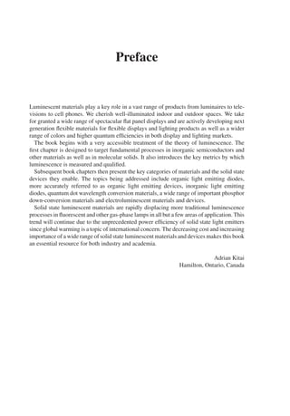 Preface
Luminescent materials play a key role in a vast range of products from luminaires to tele-
visions to cell phones. We cherish well-illuminated indoor and outdoor spaces. We take
for granted a wide range of spectacular flat panel displays and are actively developing next
generation flexible materials for flexible displays and lighting products as well as a wider
range of colors and higher quantum efficiencies in both display and lighting markets.
The book begins with a very accessible treatment of the theory of luminescence. The
first chapter is designed to target fundamental processes in inorganic semiconductors and
other materials as well as in molecular solids. It also introduces the key metrics by which
luminescence is measured and qualified.
Subsequent book chapters then present the key categories of materials and the solid state
devices they enable. The topics being addressed include organic light emitting diodes,
more accurately referred to as organic light emitting devices, inorganic light emitting
diodes, quantum dot wavelength conversion materials, a wide range of important phosphor
down-conversion materials and electroluminescent materials and devices.
Solid state luminescent materials are rapidly displacing more traditional luminescence
processes in fluorescent and other gas-phase lamps in all but a few areas of application. This
trend will continue due to the unprecedented power efficiency of solid state light emitters
since global warming is a topic of international concern. The decreasing cost and increasing
importance of a wide range of solid state luminescent materials and devices makes this book
an essential resource for both industry and academia.
Adrian Kitai
Hamilton, Ontario, Canada
 