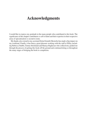 Acknowledgments
I would like to express my gratitude to the many people who contributed to this book. The
significance of the chapter contributors is self-evident and their expertise in their respective
areas of specialization is second to none.
My thanks also extend to my assistant Dylan Genuth-Okonwho has made a big impact on
my workload. Finally, it has been a great pleasure working with the staff at Wiley includ-
ing Rebecca Stubbs, Emma Strickland and Ramya Raghavan who collectively guided me
through the process of getting this book off the ground and continued doing so throughout
the many stages of bringing the book to completion.
 