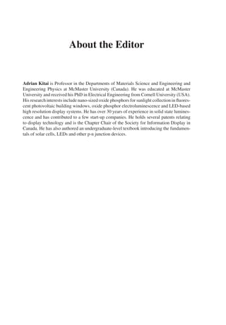About the Editor
Adrian Kitai is Professor in the Departments of Materials Science and Engineering and
Engineering Physics at McMaster University (Canada). He was educated at McMaster
University and received his PhD in Electrical Engineering from Cornell University (USA).
His research interests include nano-sized oxide phosphors for sunlight collection in fluores-
cent photovoltaic building windows, oxide phosphor electroluminescence and LED-based
high resolution display systems. He has over 30 years of experience in solid state lumines-
cence and has contributed to a few start-up companies. He holds several patents relating
to display technology and is the Chapter Chair of the Society for Information Display in
Canada. He has also authored an undergraduate-level textbook introducing the fundamen-
tals of solar cells, LEDs and other p-n junction devices.
 
