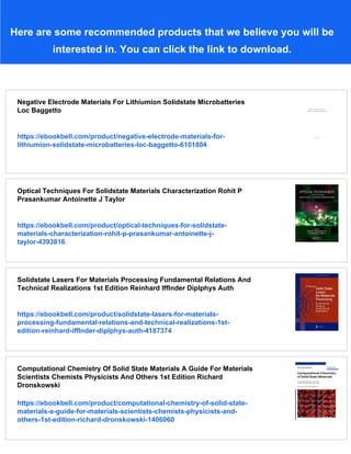 Here are some recommended products that we believe you will be
interested in. You can click the link to download.
Negative Electrode Materials For Lithiumion Solidstate Microbatteries
Loc Baggetto
https://ebookbell.com/product/negative-electrode-materials-for-
lithiumion-solidstate-microbatteries-loc-baggetto-6101804
Optical Techniques For Solidstate Materials Characterization Rohit P
Prasankumar Antoinette J Taylor
https://ebookbell.com/product/optical-techniques-for-solidstate-
materials-characterization-rohit-p-prasankumar-antoinette-j-
taylor-4393816
Solidstate Lasers For Materials Processing Fundamental Relations And
Technical Realizations 1st Edition Reinhard Ifflnder Diplphys Auth
https://ebookbell.com/product/solidstate-lasers-for-materials-
processing-fundamental-relations-and-technical-realizations-1st-
edition-reinhard-ifflnder-diplphys-auth-4187374
Computational Chemistry Of Solid State Materials A Guide For Materials
Scientists Chemists Physicists And Others 1st Edition Richard
Dronskowski
https://ebookbell.com/product/computational-chemistry-of-solid-state-
materials-a-guide-for-materials-scientists-chemists-physicists-and-
others-1st-edition-richard-dronskowski-1406060
 