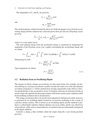 4 Materials for Solid State Lighting and Displays
The magnitudes of ⟂ and B⟂ are given by:
⟂ =
qa
4𝜋𝜖0c2r
sin 𝜃
and
B⟂ =
𝜇0qa
4𝜋cr
sin 𝜃
The electromagnetic radiation formed by these two fields propagates away from the accel-
erating charge and this radiation has a directed power flow per unit area (Poynting vector)
given by:
−
→
S =
1
𝜇0
⟂ × B⟂ =
q2a2
16𝜋2𝜖0c3r2
sin2
𝜃 ̂
r
where ̂
r is a unit radial vector.
The total radiated energy from the accelerated charge is calculated by integrating the
magnitude of the Poynting vector over a sphere surrounding the accelerating charge and
we obtain:
P =
∫sphere
SdA =
∫
2𝜋
0 ∫
𝜋
0
S(𝜃)r2
sin 𝜃d𝜃d𝜙 =
∫
𝜋
0
S(𝜃)2𝜋r2
sin 𝜃d𝜃
Substituting for S(𝜃),
P =
2q2a2
16𝜋𝜖0c3 ∫
𝜋
0
sin3
𝜃d𝜃
Upon integration we obtain:
P =
2q2a2
12𝜋𝜖0c3
(1.1)
1.2 Radiation from an Oscillating Dipole
The manner in which a charge can accelerate can take many forms. For example, an elec-
tron orbiting in a cyclotron accelerates steadily towards the center of its orbit and radiation
according to Equation 1.1 will be emitted most strongly tangentially to the orbit in a direc-
tion perpendicular to the acceleration vector. If energetic electrons are directed towards an
atomic target, the rapid deceleration upon impact with atomic nuclei causes radiation called
bremsstrahlung (radiation due to deceleration).
The charge acceleration that is by far the most important in luminescent solids, however,
is generated by an oscillating dipole formed by an electron oscillating in the vicinity of
a positive atomic nucleus. This is known as an oscillating dipole and the radiation it pro-
duces is called dipole radiation. Dipole radiation can occur within, and be very effectively
released from, solids such as semiconductors or insulators that are substantially transparent
to the dipole radiation.
Consider a charge q that oscillates about the origin along the x-axis having position
given by:
x(t) = A sin 𝜔t
 