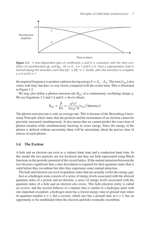 Principles of Solid State Luminescence 7
Time evolution
Wavefunction
amplitude
1.0
a
b
Figure 1.5 A time-dependent plot of coefﬁcients a and b is consistent with the time evo-
lution of wavefunctions 𝜙n and 𝜙n′ . At t = 0, a = 1 and b = 0. Next a superposition state is
formed during the transition such that |a|2
+ |b|2
= 1. Finally, after the transition is complete
a = 0 and b = 1
the required frequency to produce a photon having energy E = En – En′ . The term |rnn′ | also
varies with time, but does so very slowly compared with the cosine term. This is illustrated
in Figure 1.5.
We may also define a photon emission rate Rnn′ of a continuously oscillating charge q.
We use Equations 1.2 and 1.4 and E = ℏ𝜔 to obtain:
Rnn′ =
P
ℏ𝜔
=
q2𝜔3
3𝜋𝜖0c3ℏ
|rnn′ |2
photons∕s
The photon emission rate is only an average rate. This is because of the Heizenberg Uncer-
tainty Principle which states that the position and the momentum of an electron cannot be
precisely measured simultaneously. It also means that we cannot predict the exact time of
photon creation while simultaneously knowing its exact energy. Since the energy of the
photon is defined without uncertainty there will be uncertainty about the precise time of
release of each photon.
1.4 The Exciton
A hole and an electron can exist as a valence band state and a conduction band state. In
this model the two particles are not localized and they are both represented using Bloch
functions in the periodic potential of the crystal lattice. If the mutual attraction between the
two becomes significant then a new description is required for their quantum states that is
valid before they recombine but after they experience some mutual attraction.
The hole and electron can exist in quantum states that are actually within the energy gap.
Just as a hydrogen atom consists of a series of energy levels associated with the allowed
quantum states of a proton and an electron, a series of energy levels associated with the
quantum states of a hole and an electron also exists. This hole–electron entity is called
an exciton, and the exciton behaves in a manner that is similar to a hydrogen atom with
one important exception: a hydrogen atom has a lowest energy state or ground state when
its quantum number n = 1, but a exciton, which also has a ground state at n = 1, has an
opportunity to be annihilated when the electron and hole eventually recombine.
 