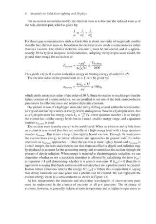 8 Materials for Solid State Lighting and Displays
For an exciton we need to modify the electron mass m to become the reduced mass 𝜇 of
the hole–electron pair, which is given by:
1
𝜇
=
1
m∗
e
+
1
m∗
h
For direct gap semiconductors such as GaAs this is about one order of magnitude smaller
than the free electron mass m. In addition the excition exists inside a semiconductor rather
than in a vacuum. The relative dielectric constant 𝜖r must be considered, and it is approx-
imately 10 for typical inorganic semiconductors. Adapting the hydrogen atom model, the
ground state energy for an exciton is:
Eexciton =
−𝜇q4
8𝜖2
o𝜖2
r h2
≅
ERydberg
1000
This yields a typical exciton ionization energy or binding energy of under 0.1 eV.
The exciton radius in the ground state (n = 1) will be given by:
aexciton =
4𝜋𝜖0 𝜖rℏ2
𝜇q2
≅ 100a0
which yields an exciton radius of the order of 50 Å. Since this radius is much larger than the
lattice constant of a semiconductor, we are justified in our use of the bulk semiconductor
parameters for effective mass and relative dielectric constant.
Our picture is now of a hydrogen atom-like entity drifting around within the semiconduc-
tor crystal and having a series of energy levels analogous to those in a hydrogen atom. Just
as a hydrogen atom has energy levels En = 13.6
n2 eV where quantum number n is an integer,
the exciton has similar energy levels but in a much smaller energy range, and a quantum
number nexciton is used.
The exciton must transfer energy to be annihilated. When an electron and a hole form
an exciton it is expected that they are initially in a high energy level with a large quantum
number nexciton. This forms a larger, less tightly bound exciton. Through thermalization
the exciton loses energy to lattice vibrations and approaches its ground state. Its radius
decreases as nexciton approaches 1. Once the exciton is more tightly bound and nexciton is
a small integer, the hole and electron can then form an effective dipole and radiation may
be produced to account for the remaining energy and to annihilate the exciton through the
process of dipole radiation. When energy is released as electromagnetic radiation, we can
determine whether or not a particular transition is allowed by calculating the term |rnn′ |
in Equation 1.4 and determining whether it is zero or non-zero. If |rnn′ | = 0 then this is
equivalent to saying that dipole radiation will not take place and a photon cannot be created.
Instead lattice vibrations remove the energy. If |rnn′ | > 0 then this is equivalent to saying
that dipole radiation can take place and a photon can be created. We can represent the
exciton energy levels in a semiconductor as shown in Figure 1.6.
At low temperatures the emission and absorption wavelengths of electron–hole pairs
must be understood in the context of excitons in all p-n junctions. The existence of
excitons, however, is generally hidden at room temperature and at higher temperatures in
 