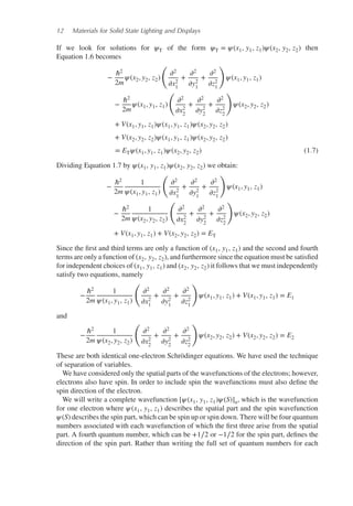 12 Materials for Solid State Lighting and Displays
If we look for solutions for 𝜓T of the form 𝜓T = 𝜓(x1, y1, z1)𝜓(x2, y2, z2) then
Equation 1.6 becomes
−
ℏ2
2m
𝜓(x2, y2, z2)
(
𝜕2
𝜕x2
1
+
𝜕2
𝜕y2
1
+
𝜕2
𝜕z2
1
)
𝜓(x1, y1, z1)
−
ℏ2
2m
𝜓(x1, y1, z1)
(
𝜕2
𝜕x2
2
+
𝜕2
𝜕y2
2
+
𝜕2
𝜕z2
2
)
𝜓(x2, y2, z2)
+ V(x1, y1, z1)𝜓(x1, y1, z1)𝜓(x2, y2, z2)
+ V(x2, y2, z2)𝜓(x1, y1, z1)𝜓(x2, y2, z2)
= ET𝜓(x1, y1, z1)𝜓(x2, y2, z2) (1.7)
Dividing Equation 1.7 by 𝜓(x1, y1, z1)𝜓(x2, y2, z2) we obtain:
−
ℏ2
2m
1
𝜓(x1, y1, z1)
(
𝜕2
𝜕x2
1
+
𝜕2
𝜕y2
1
+
𝜕2
𝜕z2
1
)
𝜓(x1, y1, z1)
−
ℏ2
2m
1
𝜓(x2, y2, z2)
(
𝜕2
𝜕x2
2
+
𝜕2
𝜕y2
2
+
𝜕2
𝜕z2
2
)
𝜓(x2, y2, z2)
+ V(x1, y1, z1) + V(x2, y2, z2) = ET
Since the first and third terms are only a function of (x1, y1, z1) and the second and fourth
terms are only a function of (x2, y2, z2), and furthermore since the equation must be satisfied
for independent choices of (x1, y1, z1) and (x2, y2, z2) it follows that we must independently
satisfy two equations, namely
−
ℏ2
2m
1
𝜓(x1, y1, z1)
(
𝜕2
𝜕x2
1
+
𝜕2
𝜕y2
1
+
𝜕2
𝜕z2
1
)
𝜓(x1, y1, z1) + V(x1, y1, z1) = E1
and
−
ℏ2
2m
1
𝜓(x2, y2, z2)
(
𝜕2
𝜕x2
2
+
𝜕2
𝜕y2
2
+
𝜕2
𝜕z2
2
)
𝜓(x2, y2, z2) + V(x2, y2, z2) = E2
These are both identical one-electron Schrödinger equations. We have used the technique
of separation of variables.
We have considered only the spatial parts of the wavefunctions of the electrons; however,
electrons also have spin. In order to include spin the wavefunctions must also define the
spin direction of the electron.
We will write a complete wavefunction [𝜓(x1, y1, z1)𝜓(S)]a, which is the wavefunction
for one electron where 𝜓(x1, y1, z1) describes the spatial part and the spin wavefunction
𝜓(S) describes the spin part, which can be spin up or spin down. There will be four quantum
numbers associated with each wavefunction of which the first three arise from the spatial
part. A fourth quantum number, which can be +1∕2 or −1∕2 for the spin part, defines the
direction of the spin part. Rather than writing the full set of quantum numbers for each
 