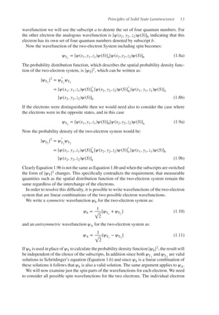 Principles of Solid State Luminescence 13
wavefunction we will use the subscript a to denote the set of four quantum numbers. For
the other electron the analogous wavefunction is [𝜓(x2, y2, z2)𝜓(S)]b indicating that this
electron has its own set of four quantum numbers denoted by subscript b.
Now the wavefunction of the two-electron System including spin becomes:
𝜓T1
= [𝜓(x1, y1, z1)𝜓(S)]a[𝜓(x2, y2, z2)𝜓(S)]b (1.8a)
The probability distribution function, which describes the spatial probability density func-
tion of the two-electron system, is |𝜓T|2, which can be written as:
|𝜓T1
|2
= 𝜓
∗
T1
𝜓T1
= [𝜓(x1, y1, z1)𝜓(S)]
∗
a [𝜓(x2, y2, z2)𝜓(S)]
∗
b [𝜓(x1, y1, z1)𝜓(S)]a
[𝜓(x2, y2, z2)𝜓(S)]b (1.8b)
If the electrons were distinguishable then we would need also to consider the case where
the electrons were in the opposite states, and in this case
𝜓T2
= [𝜓(x1, y1, z1)𝜓(S)]b[𝜓(x2, y2, z2)𝜓(S)]a (1.9a)
Now the probability density of the two-electron system would be:
|𝜓T2
|2
= 𝜓
∗
T2
𝜓T2
= [𝜓(x1, y1, z1)𝜓(S)]
∗
b [𝜓(x2, y2, z2)𝜓(S)]
∗
a [𝜓(x1, y1, z1)𝜓(S)]b
[𝜓(x2, y2, z2)𝜓(S)]a (1.9b)
Clearly Equation 1.9b is not the same as Equation 1.8b and when the subscripts are switched
the form of |𝜓T|2 changes. This specifically contradicts the requirement, that measurable
quantities such as the spatial distribution function of the two-electron system remain the
same regardless of the interchange of the electrons.
In order to resolve this difficulty, it is possible to write wavefunctions of the two-electron
system that are linear combinations of the two possible electron wavefunctions.
We write a symmetric wavefunction 𝜓S for the two-electron system as:
𝜓S =
1
√
2
[𝜓T1
+ 𝜓T2
] (1.10)
and an antisymmetric wavefunction 𝜓A for the two-electron system as:
𝜓A =
1
√
2
[𝜓T1
− 𝜓T2
] (1.11)
If 𝜓S is used in place of 𝜓T to calculate the probability density function |𝜓S|2, the result will
be independent of the choice of the subscripts, In addition since both 𝜓T1
and 𝜓T2
are valid
solutions to Schrödinger’s equation (Equation 1.6) and since 𝜓S is a linear combination of
these solutions it follows that 𝜓S is also a valid solution. The same argument applies to 𝜓A.
We will now examine just the spin parts of the wavefunctions for each electron. We need
to consider all possible spin wavefunctions for the two electrons. The individual electron
 