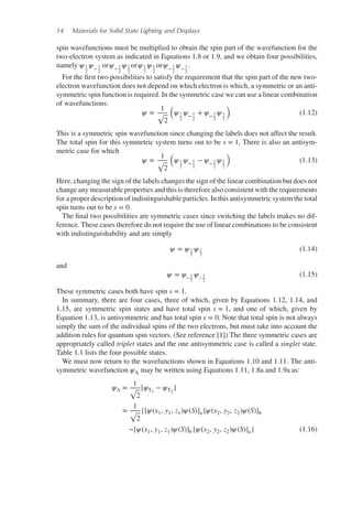 14 Materials for Solid State Lighting and Displays
spin wavefunctions must be multiplied to obtain the spin part of the wavefunction for the
two-electron system as indicated in Equations 1.8 or 1.9, and we obtain four possibilities,
namely 𝜓1
2
𝜓− 1
2
or𝜓− 1
2
𝜓1
2
or𝜓1
2
𝜓1
2
or𝜓− 1
2
𝜓− 1
2
.
For the first two possibilities to satisfy the requirement that the spin part of the new two-
electron wavefunction does not depend on which electron is which, a symmetric or an anti-
symmetric spin function is required. In the symmetric case we can use a linear combination
of wavefunctions:
𝜓 =
1
√
2
(
𝜓1
2
𝜓− 1
2
+ 𝜓− 1
2
𝜓1
2
)
(1.12)
This is a symmetric spin wavefunction since changing the labels does not affect the result.
The total spin for this symmetric system turns out to be s = 1, There is also an antisym-
metric case for which
𝜓 =
1
√
2
(
𝜓1
2
𝜓− 1
2
− 𝜓− 1
2
𝜓1
2
)
(1.13)
Here, changing the sign of the labels changes the sign of the linear combination but does not
change any measurable properties and this is therefore also consistent with the requirements
for a proper description of indistinguishable particles. In this antisymmetric system the total
spin turns out to be s = 0.
The final two possibilities are symmetric cases since switching the labels makes no dif-
ference. These cases therefore do not require the use of linear combinations to be consistent
with indistinguishability and are simply
𝜓 = 𝜓1
2
𝜓1
2
(1.14)
and
𝜓 = 𝜓− 1
2
𝜓− 1
2
(1.15)
These symmetric cases both have spin s = 1.
In summary, there are four cases, three of which, given by Equations 1.12, 1.14, and
1.15, are symmetric spin states and have total spin s = 1, and one of which, given by
Equation 1.13, is antisymmetric and has total spin s = 0. Note that total spin is not always
simply the sum of the individual spins of the two electrons, but must take into account the
addition rules for quantum spin vectors. (See reference [1]) The three symmetric cases are
appropriately called triplet states and the one antisymmetric case is called a singlet state.
Table 1.1 lists the four possible states.
We must now return to the wavefunctions shown in Equations 1.10 and 1.11. The anti-
symmetric wavefunction 𝜓A may be written using Equations 1.11, 1.8a and 1.9a as:
𝜓A =
1
√
2
[𝜓T1
− 𝜓T2
]
=
1
√
2
{[𝜓(x1, y1, z1)𝜓(S)]a [𝜓(x2, y2, z2)𝜓(S)]b
−[𝜓(x1, y1, z1)𝜓(S)]b [𝜓(x2, y2, z2)𝜓(S)]a} (1.16)
 