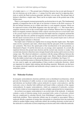 16 Materials for Solid State Lighting and Displays
of a triplet state is s = 1. The ground state of helium, however, has no net spin because if
the two electrons are in the same n = 1 energy level the spins must be in opposing direc-
tions to satisfy the Pauli exclusion principle, and there is no net spin. The ground state of
helium is therefore a singlet state. There can be no triplet states in the ground state of the
helium atom.
There is a net magnetic moment generated by an electron due to its spin. This fundamental
quantity of magnetism due to the spin of an electron is known as the Bohr magneton. If
the two helium electrons are in a triplet state there is a net magnetic moment, which can
be expressed in terms of the Bohr magneton since the total spin s = 1. This means that a
magnetic moment exists in the excited triplet state of helium. Photons have no charge and
hence no magnetic moment. Because of this a dipole transition from an excited triplet state
to the ground singlet state is forbidden because the triplet state has a magnetic moment but
the singlet state does not, and the net magnetic moment cannot be conserved. In contrast to
this the dipole transition from an excited singlet state to the ground singlet state is allowed
and strong dipole radiation is observed.
The triplet states of helium are slightly lower in energy than the singlet states. The triplet
states involve symmetric spin states, which means that the spin parts of the wavefunctions
are symmetric. This forces the spatial parts of the wavefunctions to be antisymmetric, as
illustrated in Figure 1.8 and the electrons are, on average, more separated. As a result, the
repulsion between the ground state electron and the excited state electron is weaker. The
excited state electron is therefore more strongly bound to the nucleus and it exists in a lower
energy state. The observed radiation is consistent with the energy difference between the
higher energy singlet state and the ground singlet state. Direct, dipole-allowed radiation
from the triplet excited state to the ground singlet state is forbidden. See Figure 1.9.
We have used helium atoms to illustrate the behavior of a two-electron system; however,
we now need to apply our understanding of these results to molecular electrons, which
are important for organic light emitting and absorbing materials. Molecules are the basis
for organic electronic materials and molecules always contain two or more electrons in a
molecular system.
1.6 Molecular Excitons
In inorganic semiconductors electrons and holes exist as distributed wavefunctions, which
prevents the formation of stable excitons at room temperature. In contrast to this, holes
and electrons are localized within a given molecule in organic semiconductors, and the
molecular exiton is thereby both stabilized and bound within a molecule of the organic
semiconductor. In organic semiconductors, which are composed of molecules, excitons
are clearly evident at room temperature and also at higher operational device temperatures.
An exciton in an organic semiconductor is an excited state of the molecule. A molecule
contains a series of electron energy levels associated with a series of molecular orbitals
that are complicated to calculate directly from Schrödinger’s equation because this is a
multi-body problem. These molecular orbitals may be occupied or unoccupied. When a
molecule absorbs a quantum of energy that corresponds to a transition from one molecular
orbital to another higher energy molecular orbital, the resulting electronic excited state of
the molecule is a molecular exciton comprising an electron and a hole within the molecule.
 