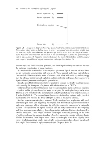 18 Materials for Solid State Lighting and Displays
Excited singlet state
Excited triplet state
Dipole allowed transition
Ground state
ES
ET
Eg
Figure 1.9 Energy level diagram showing a ground state and excited singlet and triplet states.
The excited triplet state is slightly lower in energy compared with the excited singlet state
because two triplet state electrons are, on average, further apart than two singlet state elec-
trons. Radiative emission from an electron in the excited singlet state to the ground singlet
state is dipole-allowed. Radiative emission between the excited triplet state and the ground
state requires an additional angular momentum exchange. See Section 1.6
electron spin, the Pauli exclusion principle, and indistinguishability are relevant because
the molecule contains two or more electrons.
If a molecule in its unexcited state absorbs a photon of light it may be excited form-
ing an exciton in a singlet state with spin s = 0. These excited molecules typically have
characteristic lifetimes on the order of nanoseconds, after which the excitation energy
may be released in the form of a photon and the molecule undergoes fluorescence by a
dipole-allowed process returning to its ground state.
It is also possible for the molecule to be excited to form an exciton by electrical means
rather than by the absorption of a photon which is the situation in OLEDs.
Under electrical excitation the exciton may be in a singlet or a triplet state since electrical
excitation, unlike photon absorption, does not require the total spin change to be zero.
There is a 75% probability of a triplet exciton and 25% probability of a singlet exciton, as
described in Table 1.1. The probability of fluorescence is therefore reduced under electrical
excitation to 25% because the decay of triplet excitons is not dipole-allowed.
Another process may take place, however. Triplet, excitons have a spin state with s = 1
and these spin states can frequently be coupled with the orbital angular momentum of
molecular electrons, which influences the effective magnetic moment of a molecular
exciton. The restriction on dipole radiation can be partly removed by this coupling,
and light emission over relatively long characteristic radiation lifetimes is observed in
specific molecules. These longer lifetimes from triplet states are generally on the order
of milliseconds and the process is called phosphorescence, in contrast with the shorter
lifetime fluorescence from singlet states. Since excited triplet states have slightly lower
energy levels than excited singlet states, triplet phosphorescence has a longer wavelength
than singlet fluorescence in a given molecule (see Chapters 4 and 5).
 
