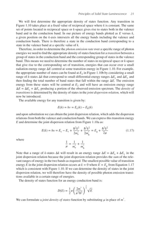 Principles of Solid State Luminescence 21
We will first determine the appropriate density of states function. Any transition in
Figure 1.10 takes place at a fixed value of reciprocal space where k is constant. The same
set of points located in reciprocal space or k-space gives rise to states both in the valence
band and in the conduction band. In our picture of energy bands plotted as E versus k,
a given position on the k-axis intersects all the energy bands including the valence and
conduction bands. There is therefore a state in the conduction band corresponding to a
state in the valence band at a specific value of k.
Therefore, in order to determine the photon emission rate over a specific range of photon
energies we need to find the appropriate density of states function for a transition between a
group of states in the conduction band and the corresponding group of states in the valence
band. This means we need to determine the number of states in reciprocal space or k-space
that give rise to the corresponding set of transition, energies that can occur over a small
radiation energy range ΔE centred at some transition energy in Figure 1.10. For example,
the appropriate number of states can be found at E2 in Figure 1.10b by considering a small
range of k-states Δk that correspond to small differential energy ranges ΔEc and ΔEv and
then finding the total number of band states that fall within the range ΔE. The emission
energy from these states will be centred at E2 and will have an emission energy range
ΔE = ΔEc + ΔEv producing a portion of the observed emission spectrum. The density of
transitions is determined by the density of states in the joint dispersion relation, which will
now be introduced.
The available energy for any transition is given by:
E(k) = hv = Ee(k) − Eh(k)
and upon substitution we can obtain the joint dispersion relation, which adds the dispersion
relations from both the valence and conduction bands. We can express this transition energy
E and determine the joint dispersion relation from Figure 1.10a as:
E(k) = h𝜐 = Ec − Ev +
ℏ2k2
2m
∗
e
+
ℏ2k2
2m
∗
h
= Eg +
ℏ2k2
2𝜇
(1.17)
where
1
𝜇
=
1
m
∗
e
+
1
m
∗
h
Note that a range of k-states Δk will result in an energy range ΔE = ΔEc + ΔEv in the
joint dispersion relation because the joint dispersion relation provides the sum of the rele-
vant ranges of energy in the two bands as required. The smallest possible value of transition
energy E in the joint dispersion relation occurs at k = 0 where E = Eg from Equation 1.17
which is consistent with Figure 1.10. If we can determine the density of states in the joint
dispersion relation, we will therefore have the density of possible photon emission transi-
tions available in a certain range of energies.
The density of states function for an energy conduction band is:
D(E) =
1
2
𝜋
(
2m
∗
𝜋2ℏ2
)3
2 √
E
We can formulate a joint density of states function by substituting 𝜇 in place of m
∗
.
 