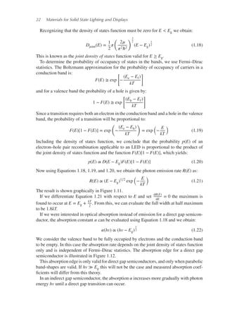 22 Materials for Solid State Lighting and Displays
Recognizing that the density of states function must be zero for E < Eg we obtain:
Djoint(E) =
1
2
𝜋
(
2𝜇
𝜋2ℏ2
)3
2
(E − Eg)
1
2 (1.18)
This is known as the joint density of states function valid for E ≥ Eg.
To determine the probability of occupancy of states in the bands, we use Fermi–Dirac
statistics. The Boltzmann approximation for the probability of occupancy of carriers in a
conduction band is:
F(E) ≅ exp
[
−
(Ee − Ef)
kT
]
and for a valence band the probability of a hole is given by:
1 − F(E) ≅ exp
[
(Eh − Ef)
kT
]
Since a transition requires both an electron in the conduction band and a hole in the valence
band, the probability of a transition will be proportional to:
F(E)[1 − F(E)] = exp
(
−
(Ee − Eh)
kT
)
= exp
(
−
E
kT
)
(1.19)
Including the density of states function, we conclude that the probability p(E) of an
electron–hole pair recombination applicable to an LED is proportional to the product of
the joint density of states function and the function F(E)[1 − F(E)], which yields:
p(E) ∝ D(E − Eg)F(E)[1 − F(E)] (1.20)
Now using Equations 1.18, 1.19, and 1.20, we obtain the photon emission rate R(E) as:
R(E) ∝ (E − Eg)1∕2
exp
(
−
E
kT
)
(1.21)
The result is shown graphically in Figure 1.11.
If we differentiate Equation 1.21 with respect to E and set dR(E)
dE
= 0 the maximum is
found to occur at E = Eg + kT
2
. From this, we can evaluate the full width at half maximum
to be 1.8kT.
If we were interested in optical absorption instead of emission for a direct gap semicon-
ductor, the absorption constant 𝛼 can be evaluated using Equation 1.18 and we obtain:
𝛼(hv) ∝ (hv − Eg)
1
2 (1.22)
We consider the valence band to be fully occupied by electrons and the conduction band
to be empty. In this case the absorption rate depends on the joint density of states function
only and is independent of Fermi–Dirac statistics. The absorption edge for a direct gap
semiconductor is illustrated in Figure 1.12.
This absorption edge is only valid for direct gap semiconductors, and only when parabolic
band-shapes are valid. If hv ≫ Eg this will not be the case and measured absorption coef-
ficients will differ from this theory.
In an indirect gap semiconductor, the absorption 𝛼 increases more gradually with photon
energy hv until a direct gap transition can occur.
 
