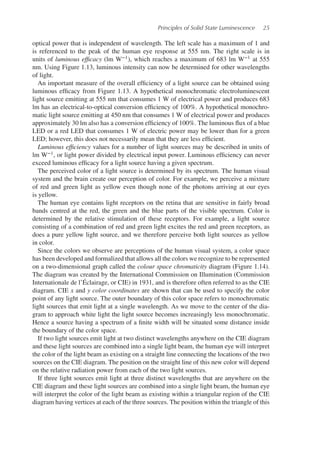 Principles of Solid State Luminescence 25
optical power that is independent of wavelength. The left scale has a maximum of 1 and
is referenced to the peak of the human eye response at 555 nm. The right scale is in
units of luminous efficacy (lm W−1), which reaches a maximum of 683 lm W−1 at 555
nm. Using Figure 1.13, luminous intensity can now be determined for other wavelengths
of light.
An important measure of the overall efficiency of a light source can be obtained using
luminous efficacy from Figure 1.13. A hypothetical monochromatic electroluminescent
light source emitting at 555 nm that consumes 1 W of electrical power and produces 683
lm has an electrical-to-optical conversion efficiency of 100%. A hypothetical monochro-
matic light source emitting at 450 nm that consumes 1 W of electrical power and produces
approximately 30 lm also has a conversion efficiency of 100%. The luminous flux of a blue
LED or a red LED that consumes 1 W of electric power may be lower than for a green
LED; however, this does not necessarily mean that they are less efficient.
Luminous efficiency values for a number of light sources may be described in units of
lm W−1, or light power divided by electrical input power. Luminous efficiency can never
exceed luminous efficacy for a light source having a given spectrum.
The perceived color of a light source is determined by its spectrum. The human visual
system and the brain create our perception of color. For example, we perceive a mixture
of red and green light as yellow even though none of the photons arriving at our eyes
is yellow.
The human eye contains light receptors on the retina that are sensitive in fairly broad
bands centred at the red, the green and the blue parts of the visible spectrum. Color is
determined by the relative stimulation of these receptors. For example, a light source
consisting of a combination of red and green light excites the red and green receptors, as
does a pure yellow light source, and we therefore perceive both light sources as yellow
in color.
Since the colors we observe are perceptions of the human visual system, a color space
has been developed and formalized that allows all the colors we recognize to be represented
on a two-dimensional graph called the colour space chromaticity diagram (Figure 1.14).
The diagram was created by the International Commission on Illumination (Commission
Internationale de l’Éclairage, or CIE) in 1931, and is therefore often referred to as the CIE
diagram. CIE x and y color coordinates are shown that can be used to specify the color
point of any light source. The outer boundary of this color space refers to monochromatic
light sources that emit light at a single wavelength. As we move to the center of the dia-
gram to approach white light the light source becomes increasingly less monochromatic.
Hence a source having a spectrum of a finite width will be situated some distance inside
the boundary of the color space.
If two light sources emit light at two distinct wavelengths anywhere on the CIE diagram
and these light sources are combined into a single light beam, the human eye will interpret
the color of the light beam as existing on a straight line connecting the locations of the two
sources on the CIE diagram. The position on the straight line of this new color will depend
on the relative radiation power from each of the two light sources.
If three light sources emit light at three distinct wavelengths that are anywhere on the
CIE diagram and these light sources are combined into a single light beam, the human eye
will interpret the color of the light beam as existing within a triangular region of the CIE
diagram having vertices at each of the three sources. The position within the triangle of this
 