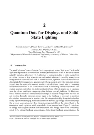 2
Quantum Dots for Displays and Solid
State Lighting
Jesse R. Manders1, Debasis Bera2,3, Lei Qian2,3 and Paul H. Holloway2,3
1Nanosys, Inc., Milpitas, CA, USA
2NanoPhotonica, Inc., Alachua, FL, USA
3Department of Materials Science and Engineering, University of Florida, Gainesville,
FL, USA
2.1 Introduction
The word “phosphor” comes from the Greek language and means “light bearer” to describe
light emitting materials or luminescent material; barium sulfide is one of the earlier known
naturally occurring phosphors [1]. A phosphor is luminescent, that is emits energy from
an excited electron as light, where the excitation of the electron is caused by absorption of
energy from an external source such as another electron, a photon, an electric field, or heat.
An excited electron occupies a quantum state whose energy is above the minimum energy
ground state. In semiconductors and insulators, the electronic ground state is commonly
referred to as electrons in the valence band which is completely filled with electrons. The
excited quantum state often lies in the conduction band which is empty and is separated
from the valence band by an energy gap called the band gap, ΔEg in Figure 2.1. Therefore,
unlike metallic materials, small continuous changes in electron energy within the band are
not possible. Instead a minimum energy equal to the band gap is necessary to excite an
electron in a semiconductor or insulator, and the energy released by de-excitation is often
nearly equal to the band gap. For a semiconductor, the band gap energy is sufficiently large
that at room temperature, very few electrons are promoted from the valence band to the
conduction band, a process which leaves holes in the valence band. Figure 2.1(a) shows
an energy band diagram (plot of allowed quantum state energy versus wave vector mag-
nitude k) for a direct band gap semiconductor. In the direct band gap semiconductors, the
Materials for Solid State Lighting and Displays, First Edition. Edited by Adrian Kitai.
© 2017 John Wiley & Sons Ltd. Published 2017 by John Wiley & Sons Ltd.
 