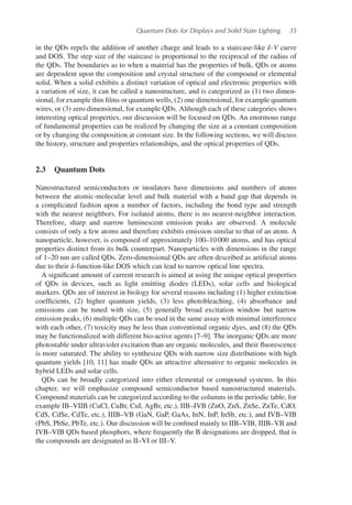 Quantum Dots for Displays and Solid State Lighting 35
in the QDs repels the addition of another charge and leads to a staircase-like I–V curve
and DOS. The step size of the staircase is proportional to the reciprocal of the radius of
the QDs. The boundaries as to when a material has the properties of bulk, QDs or atoms
are dependent upon the composition and crystal structure of the compound or elemental
solid. When a solid exhibits a distinct variation of optical and electronic properties with
a variation of size, it can be called a nanostructure, and is categorized as (1) two dimen-
sional, for example thin films or quantum wells, (2) one dimensional, for example quantum
wires, or (3) zero dimensional, for example QDs. Although each of these categories shows
interesting optical properties, our discussion will be focused on QDs. An enormous range
of fundamental properties can be realized by changing the size at a constant composition
or by changing the composition at constant size. In the following sections, we will discuss
the history, structure and properties relationships, and the optical properties of QDs.
2.3 Quantum Dots
Nanostructured semiconductors or insulators have dimensions and numbers of atoms
between the atomic-molecular level and bulk material with a band gap that depends in
a complicated fashion upon a number of factors, including the bond type and strength
with the nearest neighbors. For isolated atoms, there is no nearest-neighbor interaction.
Therefore, sharp and narrow luminescent emission peaks are observed. A molecule
consists of only a few atoms and therefore exhibits emission similar to that of an atom. A
nanoparticle, however, is composed of approximately 100–10 000 atoms, and has optical
properties distinct from its bulk counterpart. Nanoparticles with dimensions in the range
of 1–20 nm are called QDs. Zero-dimensional QDs are often described as artificial atoms
due to their 𝛿-function-like DOS which can lead to narrow optical line spectra.
A significant amount of current research is aimed at using the unique optical properties
of QDs in devices, such as light emitting diodes (LEDs), solar cells and biological
markers. QDs are of interest in biology for several reasons including (1) higher extinction
coefficients, (2) higher quantum yields, (3) less photobleaching, (4) absorbance and
emissions can be tuned with size, (5) generally broad excitation window but narrow
emission peaks, (6) multiple QDs can be used in the same assay with minimal interference
with each other, (7) toxicity may be less than conventional organic dyes, and (8) the QDs
may be functionalized with different bio-active agents [7–9]. The inorganic QDs are more
photostable under ultraviolet excitation than are organic molecules, and their fluorescence
is more saturated. The ability to synthesize QDs with narrow size distributions with high
quantum yields [10, 11] has made QDs an attractive alternative to organic molecules in
hybrid LEDs and solar cells.
QDs can be broadly categorized into either elemental or compound systems. In this
chapter, we will emphasize compound semiconductor based nanostructured materials.
Compound materials can be categorized according to the columns in the periodic table, for
example IB–VIIB (CuCl, CuBr, CuI, AgBr, etc.), IIB–IVB (ZnO, ZnS, ZnSe, ZnTe, CdO,
CdS, CdSe, CdTe, etc.), IIIB–VB (GaN, GaP, GaAs, InN, InP, InSb, etc.), and IVB–VIB
(PbS, PbSe, PbTe, etc.). Our discussion will be confined mainly to IIB–VIB, IIIB–VB and
IVB–VIB QDs based phosphors, where frequently the B designations are dropped, that is
the compounds are designated as II–VI or III–V.
 