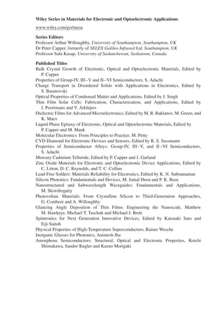 Wiley Series in Materials for Electronic and Optoelectronic Applications
www.wiley.com/go/meoa
Series Editors
Professor Arthur Willoughby, University of Southampton, Southampton, UK
Dr Peter Capper, formerly of SELEX Galileo Infrared Ltd, Southampton, UK
Professor Safa Kasap, University of Saskatchewan, Saskatoon, Canada
Published Titles
Bulk Crystal Growth of Electronic, Optical and Optoelectronic Materials, Edited by
P. Capper
Properties of Group-IV, III–V and II–VI Semiconductors, S. Adachi
Charge Transport in Disordered Solids with Applications in Electronics, Edited by
S. Baranovski
Optical Properties of Condensed Matter and Applications, Edited by J. Singh
Thin Film Solar Cells: Fabrication, Characterization, and Applications, Edited by
J. Poortmans and V. Arkhipov
Dielectric Films for Advanced Microelectronics, Edited by M. R. Baklanov, M. Green, and
K. Maex
Liquid Phase Epitaxy of Electronic, Optical and Optoelectronic Materials, Edited by
P. Capper and M. Mauk
Molecular Electronics: From Principles to Practice, M. Petty
CVD Diamond for Electronic Devices and Sensors, Edited by R. S. Sussmann
Properties of Semiconductor Alloys: Group-IV, III–V, and II–VI Semiconductors,
S. Adachi
Mercury Cadmium Telluride, Edited by P. Capper and J. Garland
Zinc Oxide Materials for Electronic and Optoelectronic Device Applications, Edited by
C. Litton, D. C. Reynolds, and T. C. Collins
Lead-Free Solders: Materials Reliability for Electronics, Edited by K. N. Subramanian
Silicon Photonics: Fundamentals and Devices, M. Jamal Deen and P. K. Basu
Nanostructured and Subwavelength Waveguides: Fundamentals and Applications,
M. Skorobogatiy
Photovoltaic Materials: From Crystalline Silicon to Third-Generation Approaches,
G. Conibeer and A. Willoughby
Glancing Angle Deposition of Thin Films: Engineering the Nanoscale, Matthew
M. Hawkeye, Michael T. Taschuk and Michael J. Brett
Spintronics for Next Generation Innovative Devices, Edited by Katsuaki Sato and
Eiji Saitoh
Physical Properties of High-Temperature Superconductors, Rainer Wesche
Inorganic Glasses for Photonics, Animesh Jha
Amorphous Semiconductors: Structural, Optical and Electronic Properties, Koichi
Shimakawa, Sandor Kugler and Kazuo Morigaki
 