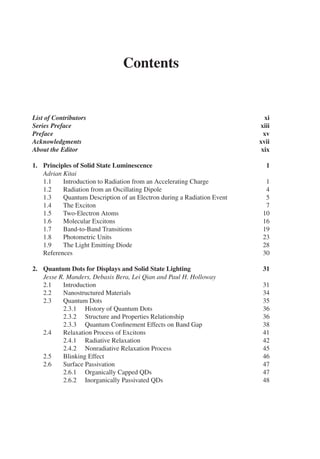 Contents
List of Contributors xi
Series Preface xiii
Preface xv
Acknowledgments xvii
About the Editor xix
1. Principles of Solid State Luminescence 1
Adrian Kitai
1.1 Introduction to Radiation from an Accelerating Charge 1
1.2 Radiation from an Oscillating Dipole 4
1.3 Quantum Description of an Electron during a Radiation Event 5
1.4 The Exciton 7
1.5 Two-Electron Atoms 10
1.6 Molecular Excitons 16
1.7 Band-to-Band Transitions 19
1.8 Photometric Units 23
1.9 The Light Emitting Diode 28
References 30
2. Quantum Dots for Displays and Solid State Lighting 31
Jesse R. Manders, Debasis Bera, Lei Qian and Paul H. Holloway
2.1 Introduction 31
2.2 Nanostructured Materials 34
2.3 Quantum Dots 35
2.3.1 History of Quantum Dots 36
2.3.2 Structure and Properties Relationship 36
2.3.3 Quantum Confinement Effects on Band Gap 38
2.4 Relaxation Process of Excitons 41
2.4.1 Radiative Relaxation 42
2.4.2 Nonradiative Relaxation Process 45
2.5 Blinking Effect 46
2.6 Surface Passivation 47
2.6.1 Organically Capped QDs 47
2.6.2 Inorganically Passivated QDs 48
 