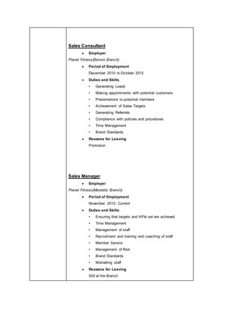 Sales Consultant
 Employer
Planet Fitness{Benoni Branch}
 Period of Employment
December 2010 to October 2012
 Duties and Skills
• Generating Leads
• Making appointments with potential customers
• Presentations to potential members
• Achievement of Sales Targets
• Generating Referrals
• Compliance with policies and procedures
• Time Management
• Brand Standards
 Reasons for Leaving
Promotion
Sales Manager
 Employer
Planet Fitness{Moreleta Branch}
 Period of Employment
November 2012- Current
 Duties and Skills
• Ensuring that targets and KPIs set are achieved
• Time Management
• Management of staff
• Recruitment and training and coaching of staff
• Member Service
• Management of Risk
• Brand Standards
• Motivating staff
 Reasons for Leaving
Still at the Branch
 