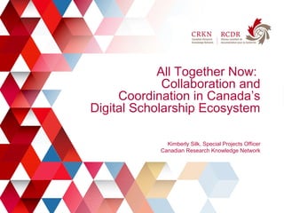 1
All Together Now:
Collaboration and
Coordination in Canada’s
Digital Scholarship Ecosystem
Kimberly Silk, Special Projects Officer
Canadian Research Knowledge Network
 