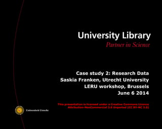 Case study 2: Research Data
Saskia Franken, Utrecht University
LERU workshop, Brussels
June 6 2014
This presentation is licensed under a Creative Commons Licence
Attribution-NonCommercial 3.0 Unported (CC BY-NC 3.0)
 