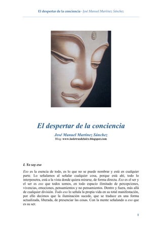 El despertar de la conciencia · José Manuel Martínez Sánchez
 
1
El despertar de la conciencia
José Manuel Martínez Sánchez
Blog: www.lasletrasdelaire.blogspot.com
I. Yo soy eso
Eso es la esencia de todo, es lo que no se puede nombrar y está en cualquier
parte. Lo señalamos al señalar cualquier cosa, porque está ahí, todo lo
interpenetra, está a la vista donde quiera mirarse, de forma directa. Eso es el ser y
el ser es eso que todos somos, en todo espacio ilimitado de percepciones,
vivencias, emociones, pensamientos y no pensamientos. Dentro y fuera, más allá
de cualquier división. Todo eso lo señala la propia vida en su total manifestación,
por ello decimos que la iluminación sucede, que se traduce en una forma
actualizada, liberada, de presenciar las cosas. Con la mente señalando a eso que
es su ser.
 