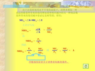 由于在保持效用水平不变的前提下，消费者增加一种商品的数量所带来的效用增加量和相应减少的另一种商品数量所带来的效用减少量必定是相等的，即有： MU X  · △X=MU Y  · △Y 上式可写为： MRS XY  =  — △ Y △ X = MU X MU Y 而 MRS XY  = P X P Y 因此 MRS XY  = P X P Y = MU X MU Y 或 MU X MU Y P X P Y = = λ 序数效用论者关于消费者均衡的条件。 