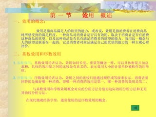 第 一 节  效用论概述 一、效用的概念； 效用是指商品满足人的欲望的能力，或者说，效用是指消费者在消费商品时所感受到的满足程度。一种商品对消费者是否具有效用，取决于消费者是否有消费这种商品的欲望，以及这种商品是否具有满足消费者的欲望的能力。效用这一概念与人的欲望是联系在一起的，它是消费者对商品满足自己的欲望的能力的一种主观心理评价。 二、基数效用和序数效用 1. 基数效用： 基数效用论者认为，效用如同长度、重量等概念一样，可以具体衡量并加总求和，具体的效用量之间的比较是有意义的。表示效用大小的计量单位被称作效用单位。 2. 序数效用： 序数效用论者认为，效用之间的比较只能通过顺序或等级来表示。消费者要回答的是偏好哪一种消费，即哪一种消费的效用是第一，哪一种消费的效用是第二。 与基数效用和序数效用概念对应的分析方法分别为边际效用分析方法和无差异曲线分析方法。 在现代微观经济学里，通常使用的是序数效用的概念。 